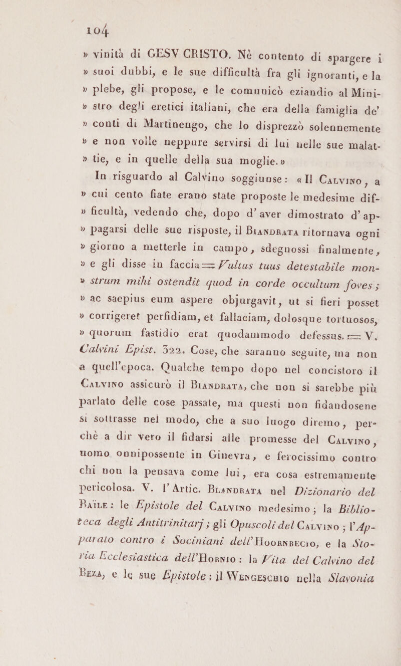 vinilà (li GESV CRISTO. Nè contento di spargere i » suoi dubbi, e le sue difficultà fra gli ignoranti, e la ì) plebe, gii propose, e le comunicò eziandio al Mini- Siro degli eretici italiani, che era della famiglia de’ » conti di Maitinengo, che lo disprezzo solennemente e non volle neppure servirsi di lui nelle sue malat- » lie, e in quelle della sua moglie.» In risguardo al Calvino soggiunse: «Il Calvino, a » cui cento fiate erano stale proposte le medesime dif- » ficultà, vedendo che, dopo d’aver dimostrato d’ap- » pagarsi delle sue risposte, il Biandrata ritornava ogni » gioino a metterle in campo^ sdegnossi finalmente^ » e gli disse in hccìd=; Fulcus tuus detestabile mon- » stillili ìTLihi ostendit (juod in corde occultimi yores y » ac saepius eum aspere objurgavit, ut si fieri posset » corrigeret perfidiarli, et fallaciam, dolosque tortuosos, » quorum fastidio erat quodaniiiiodo defessus. —: V. C>alviiii JZpistu 022. Cose, che saranno seguile, ma non n quell epoca. Qualche tempo dopo nel concistoro il Calvino assicuro il Biandrata, che non si sarebbe più jiarlato delle cose passale, ma questi non fidandosene si sottrasse nel modo, che a suo luogo diremo, per¬ chè a dir vero il fidarsi alle promesse del Calvino, uomo onnipossente in Ginevra, e ferocissiino contro chi non la pensava come lui, era cosa estremamente peiicolosa. \. 1 Arlic. Blandrata nel Dizionario del Baile; le Epistole del Calvino medesimo j la Biblio¬ teca degli Antitrinitarj ; gli Opuscoli del Cscymo VAp¬ parato contro i Sociniani (/6//’Hoornbecjo, e la Sto¬ na Ecclesiastica ^fe//’HoRNio ; la Vita del Calvino del e le sue Epistole : il Wengeschio nella Slavonia