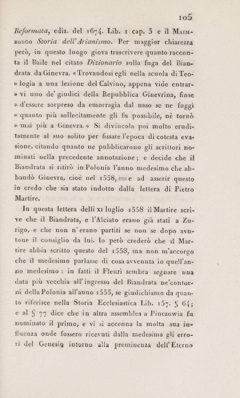 io5 Uefonnataj ediz. del 1674* Lib. i cap. 3 e il Maim- BoaGo Storia dell’ Ari ani sino. Per maggior chiarezza pero^ in questo luogo giova trascrivere quanto raccon¬ ta il Baile nel citato Dizionario sulla fuga del Bian« drata da Ginevra. «Trovandosi egli nella scuola diTeo- » logia a una lezione del Calvino^ appena vide entrar- » vi uno de’ giudici della Repubblica Ginevrina, finse V d’essere sorpreso da emorragìa dal naso se ne fuggì » quanto più sollecitamente gli fu possibile, nè torno » mai più a Ginevra. 0 Si divincola poi molto erudi¬ tamente al suo solito per fissare l’epoca di colesta eva¬ sione, citando quanto ne pubblicarono gli scrittori no¬ minali nella precedente annotazione j e decide che il Biandrata si ritiro in Polonia Panno medesimo che ab- bando Ginevra, cioè nel i558, t=:e ad asserir questo io credo che sia stato indotto dalla lettera di Pietro Martire. In questa lettera delli xi luglio i558 il Martire scri¬ ve che il Biandrata, e TAlciato erano già stati a Zu¬ rigo,-e che non n’erano partili se non se dopo avu¬ tone il consiglio da lui. lo però crederò che il Mar¬ tire abbia scritto questo del i558, ma non m’accorgo che il medesimo parlasse di cosa avvenuta in quell an- 110 medesimo : in fatti il Fleurì sembra segnare una data più vecchia all’ingresso del Biandrata ne’contor^ ni della Polonia all’anno i555, se giudichiamo da quan¬ to riferisce nella Storia Ecclesiastica Lib. i5y. § 64; e al § 77 dice che in altra assemblea a Pinczowia fu nominato il primo, e vi si accenna la molta sua in- IJuenza onde fossero ricevuti dalla medesima gli erro¬ ri del Genesiq intorno alla preminenza dell’Eterno