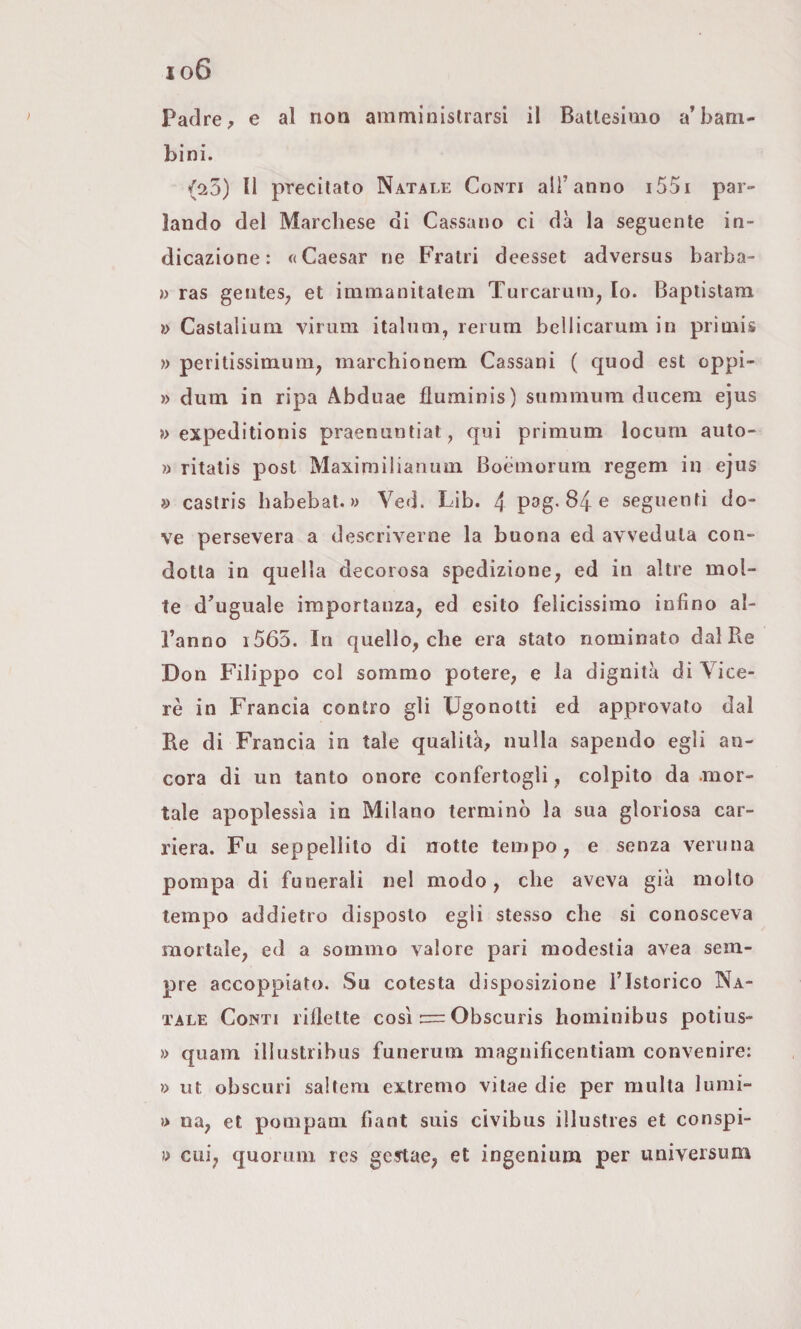 io6 Padre, e al non amminislrarsi il Battesimo abbam¬ bini. (25) Il precitato Natale Conti all’anno i55i par¬ lando del Marchese di Cassano ci dà la seguente in¬ dicazione: «Caesar ne Fratri deesset adversus barba- » ras gentes, et immanitatem Turcarum, to. Baptistam » Castalium virum italum, rerum bcllicaruin in primis » peritissimum^ marchionem Cassani ( quod est oppi- » dum in ripa Abduae fluminis) summum diicem ejus » expeditionis praenuntiat, qui primum locuni auto- ì> ritatis post Maximiiianuin Boeniorura regem in ejus » castris habebat. » Ved. Lib. 4 psg-84 e seguenti do¬ ve persevera a descriverne la buona ed avveduta con¬ dotta in quella decorosa spedizione, ed in altre mol¬ te d’uguale importanza, ed esito felicissimo infino al¬ l’anno i 565. In quello, che era stato nominato dal Re Don Filippo col sommo potere, e la dignità di Vice¬ ré in Francia contro gli Ugonotti ed approvato dal Re di Francia in tale qualità, nulla sapendo egli an¬ cora di un tanto onore confertogli, colpito da .mor¬ tale apoplessìa in Milano terminò la sua gloriosa car¬ riera. Fu seppellito di notte tempo, e senza veruna pompa di funerali nel modo, che aveva già molto tempo addietro disposto egli stesso che si conosceva mortale, ed a sommo valore pari modestia avea sem¬ pre accoppiato. Su cotesta disposizione l’Istorico Na¬ tale Conti riflette così = Obscuris hominibus potius- » quam illustribus funerum magnificentiam convenire: » ut obscuri saltem extremo vitae die per multa lumi- » na, et pompam fiant suis civibus illustres et conspi- ì> cui, quorum ics gcftae, et ingenium per universum