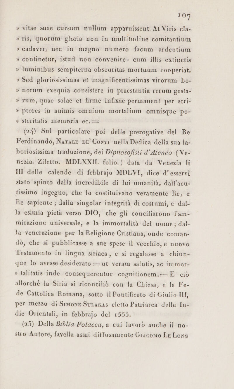 y vitae Siiae cursum niillum apparuissent. Al Vìris da- » ris, quorum gloria non in mullitudine comitantium » cadaver, nec in magno numero facum ardentium » conlinetur, istud non convenire : cum illis extinctis » luminibus sempiterna obscuritas morluum cooperiat. » Sed gloriosissimas et magnificentissimas virorum bo- » norum exequia consistere in praestanlia reriim gesla- » rum, quae solae et firme infixae permanent per scri- ptores in animis omnium mortalium omnisque po¬ si sleritatis memoria ec. rrz: (24) Sul particolare poi delle prerogative del Re Ferdinando, Natale de’Conti nella Dedica della sua la¬ boriosissima iv2Làuz\onGjàQ\Dìpnosofisti cVAtenéo (Ve¬ nezia. Ziietto. MDLXXII. folio. ) data da Venezia li III delle calende di febbrajo MDLVI, dice d’esservi stato spinto dalla incredibile di lui umanità, dalTacu- tissimo ingegno, che lo costituivano veramente Re, e Re sapiente 3 dalla singoiar integrità di costumi, e dal¬ la esimia pietà verso DIO, che gli conciliarono ì’am- mirazione universale, e la immortalità del nome j dal¬ la venerazione per la Religione Cristiana, onde coman¬ dò, che si pubblicasse a sue spese il vecchio, e nuovo Testamento in lingua siriaca, e si regalasse a chiun¬ que lo avesse desiderato = ut veram salutis, ac immor- » lalitalis inde consequerentur cognitionem.= E ciò allorché la Siria si riconciliò con la Chiesa, e la Fe¬ de Cattolica Romana, sotto il Pontificato di Giulio llf, per mezzo di Simone Sularas eletto Patriarca delle In¬ die Orientali, in febbrajo del i555. (25) Della BibUa Polacca^ a cui lavorò anche il no¬ stro Autore, favella assai diffusamente Giacomo Le Long