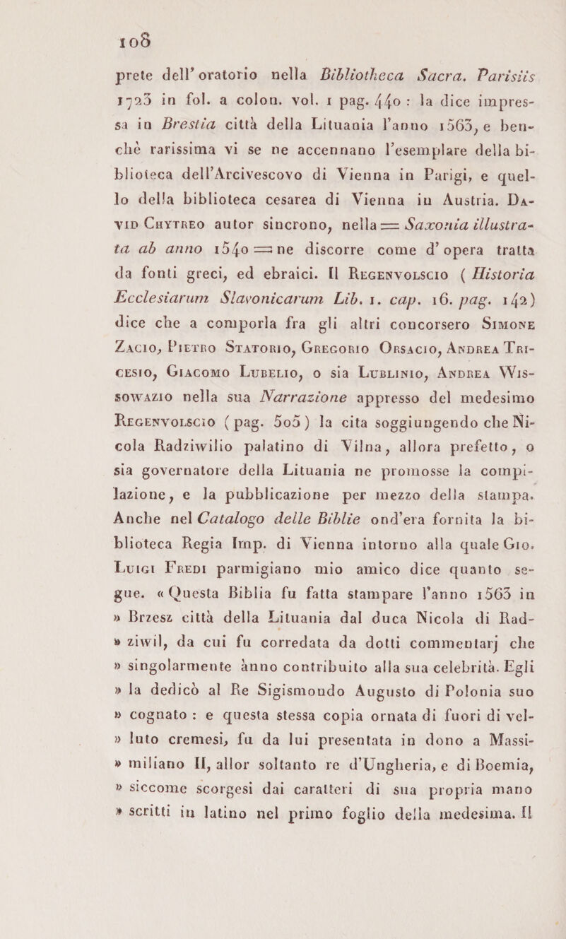 io8 prete dell* oratorio nella Bìbliotheca Sacra, Parisììs in fol. a colon, voi. i pag. 44^ : la dice impres¬ sa in Breslla città della Lituania l’anno i563^e ben¬ ché rarissima vi se ne accennano l’esemplare della bi¬ blioteca dell’Arcivescovo di Vienna in Parigi, e quel¬ lo della biblioteca cesarea di Vienna in Austria. Da¬ vid Chytreo autor sincrono^ neWd^—Saxonia illustra^ ta ab anno i54o=;ne discorre come d’opera tratta da fonti greci, ed ebraici. [1 Piegenvolscio ( Historia Ecclesiariim Slavonicarum Lib, i. cap, i6. pag. iJ^2) dice che a comporla fra gli altri concorsero Simone Zagio, Pietro Statorio, Gregorio Orsacio, Andrea Tri- cesio, Giacomo Lucelio, o sia Lublinio, Andrea Wjs- sowazio nella sua Narrazione appresso del medesimo Regenvolscio (pag. 5o5) la cita soggiungendo che Ni¬ cola Piadziwilio palatino di Vilna, allora prefetto, o sia governatore della Lituania ne promosse la compi¬ lazione, e la pubblicazione per mezzo della stampa. Anche nei Catalogo delle Biblie ond’era fornita la bi¬ blioteca Regia Iriip. di Vienna intorno alla quale Gio. Luigi Fredi parmigiano mio amico dice quanto se¬ gue. «Questa Biblia fu fatta stampare l’anno i563 in » Brzesz città della Lituania dal duca Nicola di Rad- » zivvil, da cui fu corredata da dotti commentar] che » singolarmente ànno contribuito alla sua celebrità. Egli » la dedicò al Re Sigismondo Augusto di Polonia suo » cognato : e questa stessa copia ornata di fuori di vel- » luto cremesi, fu da lui presentata in dono a Massi- » miliano II, allor soltanto re d’Ungheria, e di Boemia, » siccome scorgcsi dai caratteri di sua propria mano » scritti in latino nel primo foglio delia medesima, li