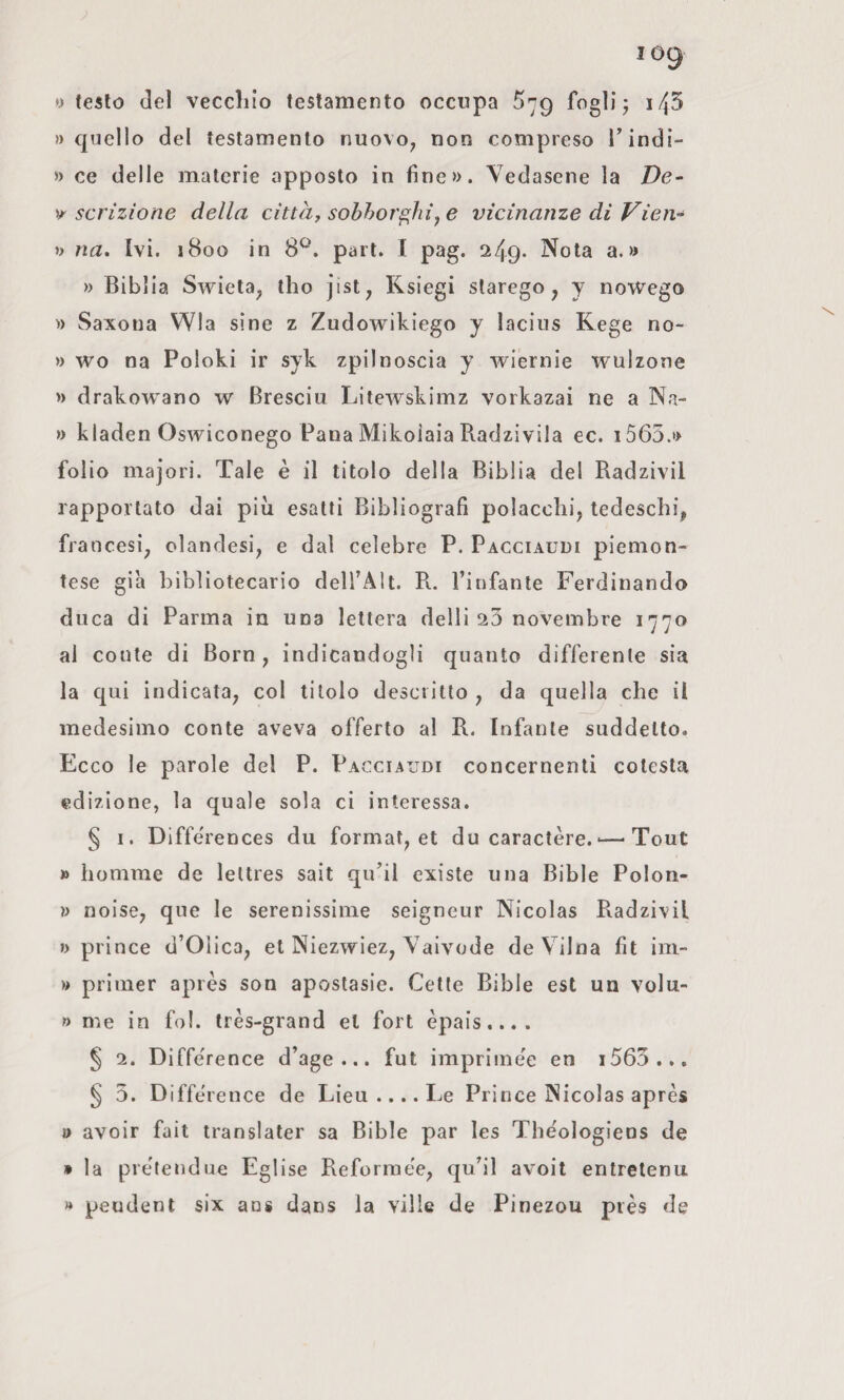 y testo del veccliio testamento occupa 579 fogli j i/j5 » quello del testamento nuovo^ non compreso Tindi- » ce delle materie apposto in fine». Vedasene la De- scrizione della città, sobborghi^ e vicinanze di Vien- » na. Ivi. 1800 in 8^. pari. I pag. 249. Nola a.» » Biblia Swieta, tho jist^ Ksiegi slarego, y nowego » Saxoua Wla sine z Zudowikiego y lacius Rege no- » wo na Poloki ir syk zpilnoscia y wiernie wulzone » drakowano w Bresciu Litewskimz vorkazai ne a Na- » kladen Oswiconego Pana Mikoiaia Radzivila ec. i565.» folio majori. Tale è il titolo della Biblia del Radzivil rapportato dai più esatti Bibliografi polacchi, tedeschi, francesi, olandesi, e dal celebre P. Pacciauui piemon¬ tese già bibliotecario dell’Alt. R.. l’infante Ferdinando duca di Parma in una lettera delli 23 novembre 1770 al conte di Born, indicandogli quanto differente sia la qui indicata, col titolo descritto , da quella che il medesimo conte aveva offerto al R. Infante suddetto. Ecco le parole del P. Pacciaudi concernenti colesta edizione, la quale sola ci interessa. § I. Diffe'rences du format, et du caractère. ■—^ Tout » homme de lettres sait qu’il cxiste una Bible Polon- » noise, que le serenissime seigneur Nicolas Radzivil » prince d’Olica, et Niezwiez, Vaivode de Vilna fit im- » priiner après son apostasie. Cette Bible est un volu- » me in fol. très-grand et fort èpais.... § 2. Diffe'rence d’age ... fut imprime'e en i565.,. § 5. Difftùence de Lieu .... Le Prince Nicolas après » avoir fait translater sa Bible par les Thèologiens de » la prètendue Eglise Reforraèe, qu’il avoit entrelenu » peudenl six aos dans la ville de Pinezou piès de