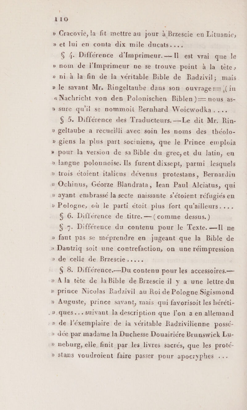 I 1 IO ì> Cracovieja mcttre au jour à Brzescie en Liluanloj » et lui en conta dìx mile ducats.... § 4* Difference d’Iniprimeur. — Il est vrai que le » noni de i’Imprinieur ne se trouve point à la tète » ni à la fin de la veritable Bible de Badzivil; mais y le savant Mr. Ringeltaube dans son ouvrage .( in ^<Nachricht von den Poloniscben Biblen)=nous as- » sure qu’il se nommoil Bernhard Woicwodka . . .. § 5. Difference des Tradlieteiirs.—Le dit Mr. Rin- » geltaube a recuelUi avec soin les noms des tbc'olo- giens la plus pari socjriiens, que le Prince empioia » polir la versioii de sa Bible dii grec, et du lalin^ en » langiie polonnoise. Ils furent dixsept, panni lesqiiels » trois etoient italiens deveniis protestans, Bernardin » Ocliiniis^ Georze Blandrala, lean Paul Alciatus^ qui » ayant embrassd la secte naissante s’e'toient re'fiigie's en » Poiogne, où le parti etoit plus fort qu’ailleiirs, . . , ^ 6. Diflerence de titre. — (comme dessiis. ) § 7. Biffe rence da contenu pour le Texle.—Il ne j) faut pas se meprendre en jugeant que la Bible de » Dantziq soit ime contrefaction, on une réimpression » de celle de Brzescie. § 8. Difference.-—Du contenu pour les accessoires.'— » Ala tète de la Bible de Brzescie il y a une lettre du prince Nicolas Radzivil au Roi de Pologne Sigisniond » Auguste, prince savant, mais qui favorisoit les lieréti- . » ques... suivanl la description que Ton a en alleinand » de Texeinplaire de la ve'ritable Radzivilienne posse- » de'e par madame la Duchesse Douairiere Brunswick Lu- » neburg, elle finii par les livres sacres, que les prole- » staiìs voudroient faire passer pour apocrvplies ...