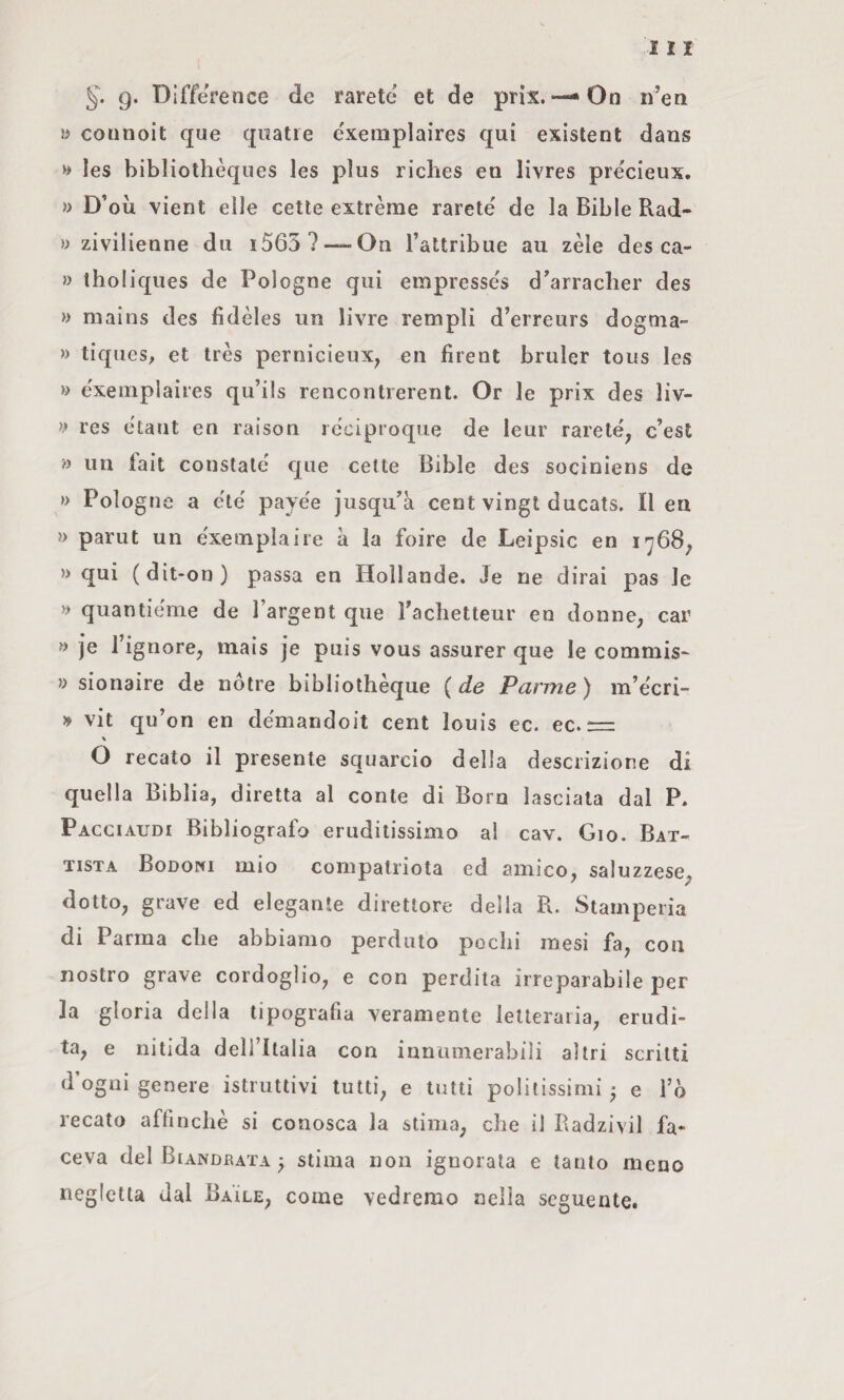 9. Difference de farete et de prix. — On n’en » coiinoit que qiiatre e'xemplaires qui existent dans » les bibliothèques les plus ricbes en livres précieux. » D’où vient elle celle extrèrae rarete de la Bible Rad- » zivilienne du i563? — On Tattribue au zèle des ca- » tholiques de Pologne qui empresse's d'arraclier des » mains des fidèles un livre Templi d’erreurs dogtna- » tiques, et très pernicieux^ en firent bruler tous les » exemplaiies qu’ils rencontrerent. Or le prix des liv- res etaut en raison rcciproque de leur rarete, c’esE » un fait constale que celle Bible des sociniens de » Pologne a eie' payee jusqu'à cent vingt ducats. Il en » parut un exeinplaire à la foire de Leipsic en 1768, » qui ( dit-on ) passa en Hollande. Je ne dirai pas le » quantienie de l’argent que racìietteur en donne, car » je l’ignore, mais je puis vous assurer que le commis- » sionaire de nótre bibliolhèque (de Panne) m’ecri- » vit qu’on en demandoit cent louis ec. ec. == O recato il presente squarcio della descrizione di quella Biblia, diretta al conte di Boro lasciata dal P. Pacciaudi Bibliografo eruditissimo al cav. Gio. Bat¬ tista Bodowi mio compatriota ed amico, saluzzese, dotto, grave ed elegante direttore delia R. Stamperia di Parma die abbiamo perduto pochi mesi fa, con nostro grave cordoglio, e con perdita irreparabile per la gloria della tipografia veramente letteraria, erudi¬ ta, e nitida deH’Italia con inniimerabili altri scritti d’ogni genere istruttivi tutti, e tutti politissimi * e l’ò recato affinchè si conosca la stima, che il Radzivil fa* ceva del Biandrata ^ stima non ignorata e tanto meno negletta dal Ba'ìle, come vedremo nella seguente.