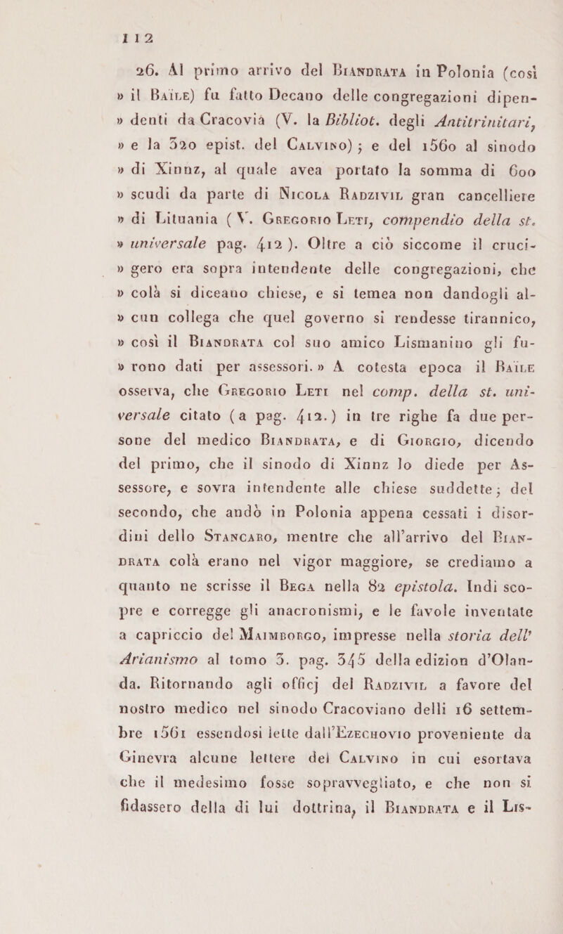 I 1 2 '26. primo arrivo del 13i\ndrata in Polonia (cosi »> il Baile) fu fatto Decano delle congregazioni dipen- » denti da Cracovia (V. la Bìblìot. degli Antitrinitari^ » e la 320 epist. del Calvino) ; e del i56o al sinodo » di XinnZ; al quale avea portato la somma di 6oo )> scudi da parte di Nicola Radzivil gran cancelliere » di Lituania ( Gregorio Leti, compendio della st. » universale pag. l^\2 ). Oltre a ciò siccome il cruci- » gero era sopra intendente delle congregazioni, che »> colà si diceano chiese^ e si lemea non dandogli al- D din collega che quel governo si rendesse tirannico, » cosi il Biandrata col suo amico Lismanino gli fu- D rono dati per assessori. » A cotesta epoca il Baile osserva, che Gregorio Leti nel comp. della st. uni¬ versale citato (a pag. 4*^-) ^*6 righe fa due per¬ sone del medico Biandrata, e di Giorgio, dicendo del primo, che il sinodo di Xinnz Io diede per As¬ sessore, e sovra intendente alle chiese suddette ^ del secondo, che andò in Polonia appena cessati i disor¬ dini dello Stancaro, mentre che aU’arrivo del Bian^- drata colà erano nel vigor maggiore, se crediamo a quanto ne scrisse il Bega nella 82 epistola. Indi sco¬ pre e corregge gli anacronismi, e le favole inventale a capriccio de! Maimborgo, impresse nella storia delV Ariaiiìsmo al tomo 3. pag. 345 della edizion d’Olan- da. Ritornando agli offìcj del Radzivil a favore del nostro medico nel sinodo Cracoviano delli 16 settem¬ bre i5(3i essendosi ielle daH’EzEcnovio proveniente da Ginevra alcune lettere dei Calvino in cui esortava che il medesimo fosse sopravvegìiato, e che non si fidassero della di lui dottrina^ il Biandrata e il Lis»