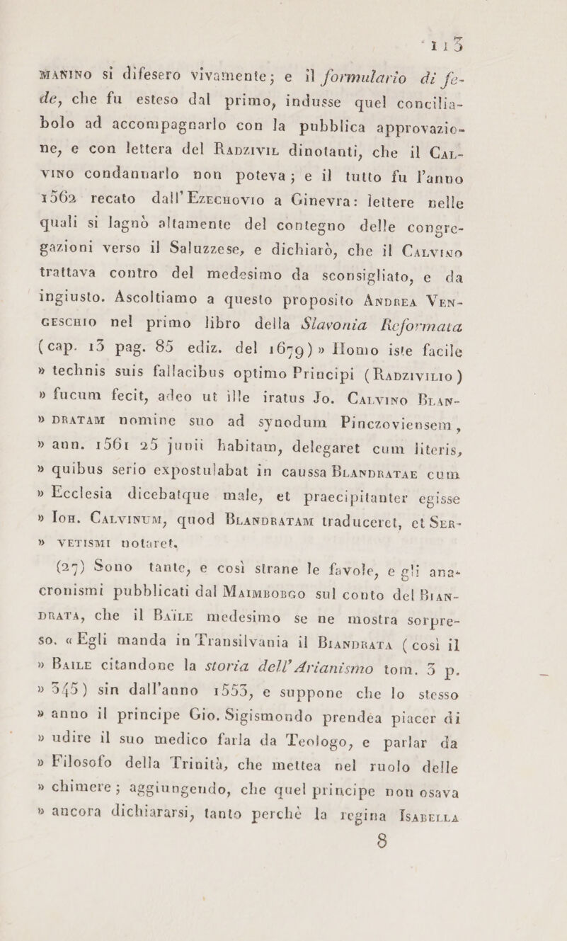 ‘ 1 i ^ MANiNo si difesero vivamente; e ìì formulario di fa- dey elle fu esteso dal pnmo^ indusse (juel concilia¬ bolo ad accompagnarlo con la pubblica approvazio¬ ne; e con lettera del Radzivil dinotanti; che il Cal¬ vino condannarlo non poteva ; e il lutto fu ranno 1062 recato dall’Ezechovio a Ginevra: lettere nelle quali si lagnò altamente del contegno delle con«rc- gazioni verso il Saluzzese, e dichiarò; che il Calviwo trattava contro del medesimo da scorisigliatO; e da ingiusto. Ascoltiamo a questo proposito Andrea Ven- GESCIIIO nel primo libro della Slavonia Reformata (cap. i3 pag. 85 ediz. del 1679)» Homo iste facile » technis suis fallacibus optimo Principi (Radzivilio) » fucum fecit; adeo ut ìlle iratus Jo. Calvino Blan- » dratam nomine suo ad synodum Pinezoviensem, » ann. i56r 25 Junii habitarri; delegarci ciim Jiteris, )i quibus serio expostulabat in caussa Blandratae cum » Ecclesia dicebatque male; et praecipitanter egisse » loH. CalvinuM; quod Rlandratam traduceret, et Ser- » VETisMi no lare t. (27) Sono tautc; e cosi strane le favole; e gli ana¬ cronismi pubblicati dal Maimbobgo sul conto delBiAN- DRATA; che il Baile medesimo se ne mostra sorpre¬ so. « Egli manda in Transilvania il Biandrata ( così il » Baile citandone la storia delRArianisrno tom. 3 p. » O jj) sin dall anno i55.); e suppone che lo stesso » anno il principe Gio. Sigismondo prendea piacer di » udire il suo medico farla da Teologo; e parlar da » Filosofo della Trinità, che mettea nel ruolo delle » chimere; aggiungendo, che quel principe non osava ancora dichiararsi; tanto perchè la regina Isabella