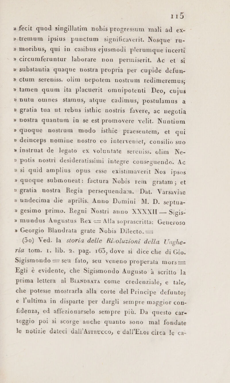 a fecit quod singillatlm nohis progrossiim mali ad ex- a treinuin ipsius punctum significa\ciit. Nosque ru- » moribus, qui in casibus ejasmodi plerumque incerti » circuniferuntur laborare non permiserit. Ac et si »> subslaulia quaqiie nostra propria per cupide defuii- » ctuin sereniss. olini nepoteni nostrum redimeremuS; a tamen quum ita placuerit oinnipolenli Deo, cujus » nutu omnes staniuS; atque cadimus, poshjlamus a » gratia tua ut rebus isthic noslris favere, ac uegolia a nostra quantum in se est prouioverc velil. Niinlium » quoque nostrum modo isthic praesenlern, et qui » deinceps nomine nostro eo iulerveniet, consilio suo H inslruat de legato ex voiuntate seieuìss. olim Ne- w polis nostri desideratissimi integre conseguendo. Ac » si quid amplius opus esse existimavcrit jNos ipsos » quoque submoneat: factura Nobìs rem gratam^ et » gratia nostra Regia persequendam. Dal. Varsaviae » undecima die aprilis. Anno Domini M. D. septua- » gesimo primo. Regni Nostri anno XXXXll_Sigis- » mundus Augustus Rex ^ Alla soprascritta: Generoso » Geòrgie Blandrata grate Nobis Dijecto.=: (3o) Yed. la storia delle Rivoluzioni della Unghe¬ ria tom. I. lib. 2. pag. 163, dove si diceche di Gio. Sigismondo — seu fato, seu veneno properata niors — Egli è evidente, che Sigismondo Augusto à scritto la prima lettera al Biandrata come credenziale, e tale, che potesse mostrarla alla corte del Principe defunto,- e l’ultima in disparte per dargli sempre maggior con¬ fidenza, ed affezionarselo sempre più. Da questo car- teggio poi si scorge anche quanto sono mal fondale le notizie dateci dali’AsxRucco, e dalTELoi circa le ca-