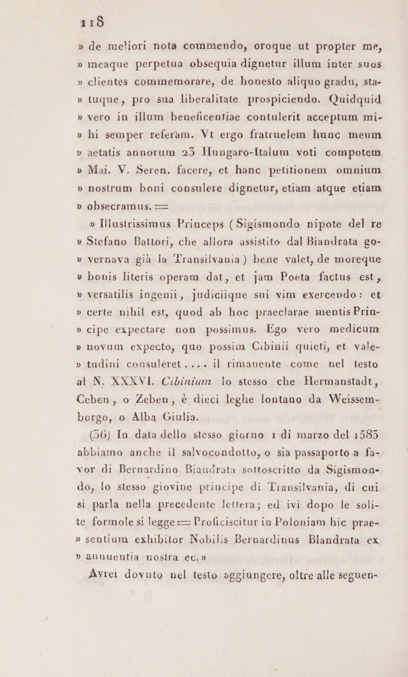 » de meUori nota commendo, oroque ut propter me, »> meaque perpetua obsequia dignetur illuni inter suos » clieutes commemorare, de honesto aliquo gradu, sta- » tuque, prò sua liberalitate prospiciendo. Quidquid »> vero in illuni beneficenfiae contulerit acceptum mi- » hi se m per refe rara. Vt ergo fi a trae lem hunc meum, }) aetatis annorurn 20 Hungaro-ltalum voti cornpotem. » Mai. V. Seren. facere, et hanc petitioneiii omnium » nostrum boni consuleie dignetur, etiam atque etiam » obsecramus. = » Illusli’issimus Princeps (Sigismondo nipote del re » Stefano Battoli, che allora assistito dal Biandrata eo- » vernava già la Trans!Ivaoia ) bene valet, de moreque » boriis literis operam dat, et jam Poeta factus est, » versalilis ingenii, judiciique sui vini exerceudo : et » certe nihil est, quod ab hoc praeclarae mentis Prin- » cipc expectare non possinius. Ego vero medicum » novuui expeclo, quo possiui Cibinii quieti, et vale- » tiidini consuleret . .. . il rimanente come nel testo al N. XXXVI. Cihiaiinn lo stesso che Hermanstadt, Ceben , o Zeben, è dieci leghe lontano da Weissem- borgo, o Alba Giulia. (56) In data dello stesso giorno i di marzo del i585 abbiamo anche il salvocondotto, o sia passaporto a fa¬ vor di Bernardino Biandrata sottoscritto da Sigismon¬ do, lo stesso giovine principe di Transilvania, di cui si parla nella precedente lettera; ed ivi dopo le soli¬ te forinole si legge Proficiscitiir in Poioniam hic prae- senlium exhibilor Nobilis Bernardinus Biandrata ex » annuentia nostra ec. » Avrei dovuto ned testo aggiungere, oltre alle seguen-