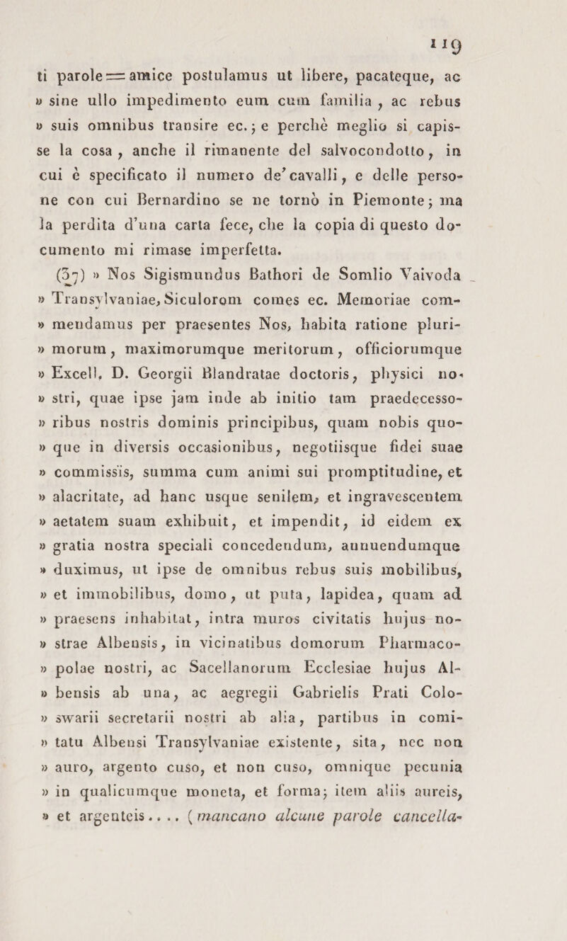 ti parole = amice poslulamus ut libere, pacateque, ac « sine ullo impedimento eum cum familia , ac rebus w suis omnibus transire ec. j e perchè meglio si capis¬ se la cosa, anche il rimanente del salvocondotto, in cui è specificato il numero de'cavalli, e delle perso¬ ne con cui Bernardino se ne tornò in Piemonte j ma la perdita d’una caria fece, che la copia di questo do¬ cumento mi rimase imperfetta, (3n) » Nos Sigismundus Bathori de Somlio Vaivoda « Tra nsylvaniae, Siculorom Comes ec. Memoriae com- » raendamus per praesentes Nos, habita ratione pluri- » morum, maximorumque meritorum, officiorumque w Excel), D. Georgi! Blandratae doctoris, physici no-' » stri, quae ipse jam inde ab initio tam praedecesso- » ribus nostris dominis principibus, quam nobis quo- » que in diversis occasionibus, negotiisque fidei suae » commissis, summa cum animi sui prompiitiidine, et » alacritate, ad hanc usque senilem^ et ingravesceutem » aetalem suam exbibuit, et impendit, id eidem ex » gratia nostra speciali concederidum, aunuendumque » duximus, ut ipse de omnibus rebus suis mobilibus, » et immobilibus, domo, ut pula, lapidea, quam ad » praesens inhabilat, intra muros civitatis hujus no- w strae Albeusis, in vicinalibus domorum Pbarmaco- » polae nostri, ac Sacellanorum Ecclesiae hujus AI- » bensis ab una, ac aegregii Gabrielis Prati Colo- » swarii secretarii nostri ab alia, partibus in comi- » tatù Alberisi Transylvaniae existenle, sita, ncc non » auro, argento cuso, et non cuso, omniquc pecunia » in qualicnmque moneta, et formai item abis aureis, » et argenteis.. .. {mancano alcune parole cancella^