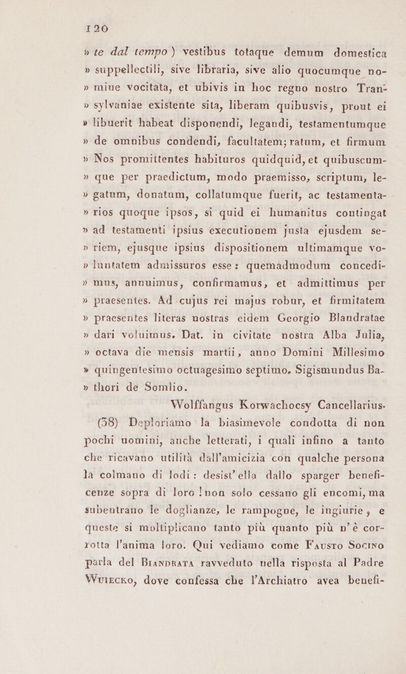 5> te dal tempo ) vestibus totaque demiim domestica » siippellectili, sive libraria, sive alio quocumque iio- » mine vocitata, et ubivis in hoc regno nostro Tran- » sylvaniae existente sita, liberam quibusvis, prout ei » libuerit habeat disponcndi, legandi, testamentumque » de omnibus condendi^ facultatem; ratum, et firmuin » Nos proniittentes habituros quidquid, et quibuscum- » que per praedictum, modo praemisso^ scriptum, le- V gatum, donatum, collalumque fuerit, ac testamenla- f) rios quoque ipsos, si quid ei humanitus contingat ’> ad testamenti ipsius execulionem justa ejusdem se- » riem, ejusque ipsius dispositionem ultimamque vo- » ìuntatem admissuros esse ^ quemadmodiira concedi- » mus, annuimus, confirmamus, et admitlimus per » piaesenles. Ad cujus rei majus robur, et firmitatem » praesentes lileras uostras eidem Georgio Blandratae » dari vohiimus. Dat. in civilate nostra Alba Julia, » octava die tnensis martii, anno Domini Millesimo » quingentesimo octuagesimo septimo# Sigismundus Ba- » tliori de Somìio. Wolffangus Korwacliocsy Cancellarius* (58) Deploriamo la biasimevole condotta di non pochi uomini, anche letterati, i quali infino a tanto che ricavano utililà daìTamicizia con qualche persona la colmano di Iodi: desisi’ella dallo sparger benefi¬ cenze sopra di loro! non solo cessano gli encomi, ma subentrano le doglianze, le rampogne, le ingiurie , e queste si moltiplicano tanto più quanto più n’è cor¬ rotta Tanima loro. Qui vediamo come Fausto Socino parla del Biandrata ravveduto nella risposta al Padre Wtjiecro, dove confessa che TArchiatro avea beriefi-