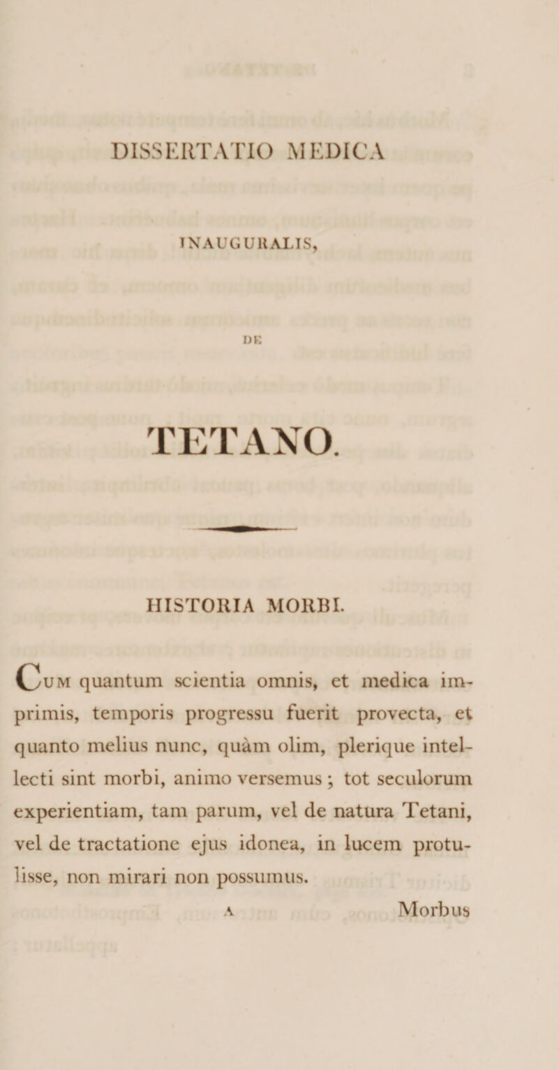 IN AUGUllALIS, »K TETANO HISTORIA MORBI. Oum quantum scientia omnis, et medica im¬ primis, temporis progressu fuerit provecta, et quanto melius nunc, quam olim, plerique intel¬ lecti sint morbi, animo versemus ; tot seculorum experientiam, tam parum, vel de natura Tetani, vel de tractatione ejus idonea, in lucem protu¬ lisse, non mirari non possumus. A Morbus