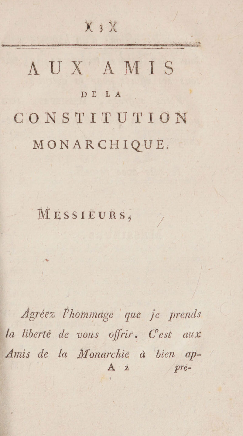 A U X AMI S DELA CONSTITUTION MONARCHIQUE. Messieurs, » / * I ■ • Agréez Phommage que je prends la liberté de vous offrir. C'est aux Amis de la Monarchie à bien ap- A % pré-