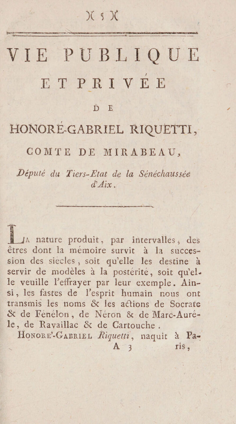 VIE PUBLIQUE ET PRIVÉE D E HONORÉ-GARRIEL RIQUÈTTI, COMTE DE MIRABEAU, Député du Hier s-Etat de la Sénéchaussée dé Ai x. T JA- nature produit, par intervalles, des êtres dont la mémoire survit à la succes¬ sion des siècles , soit qu’elle les destine à servir de modèles à la postérité, soit qu’el¬ le veuille Leffrayer par leur exemple. Ain¬ si , les fastes de l’esprit humain nous ont transmis les noms & les avions de Socrate & de Fenélon , de Néron & de Marc-Âuré- le, de Kavaillac <k de Cartouche. Honore’-Gabrlel Riquettï, naquit à Pa- A 3 ris , \