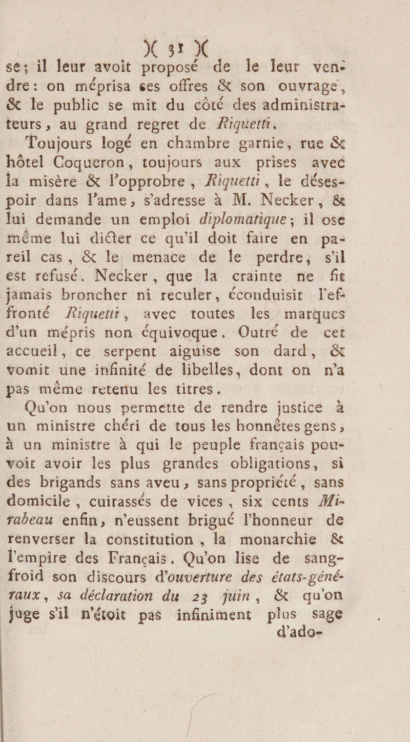 , . X s1 X t se; il leur avoit proposé de le leur ven¬ dre: on méprisa ses offres 6c son ouvrage, 6c le public se mit du côté des administra¬ teurs, au grand regret de Riqüettu Toujours logé en chambre garnie, rue 6c hôtel Coqueron, toujours aux prises avec la misère 6c l'opprobre , Rïquetù , le déses¬ poir dans l’ame, s’adresse à M. Necker , 8c lui demande un emploi diplomatique ; il ose meme lui diéïer ce qu’il doit faire en pa¬ reil cas , 6c le menace de le perdre, s’il est refusé. Necker, que la crainte ne fît jamais broncher ni reculer, éconduisit l'ef¬ fronté Rïquetù, avec toutes les marques d’un mépris non équivoque. Outré de cer. accueil, ce serpent aiguise son dard, 6c vomit une infinité de libelles, dont on n’a pas même retenu les titres. Qu’on nous permette de rendre justice à un ministre chéri de tous les honnêtes gens , à un ministre à qui le peuple français pou¬ voir avoir les plus grandes obligations, si des brigands sans aveu, sans propriété , sans domicile , cuirassés de vices , six cents Mi¬ rabeau enfin, n’eussent brigué l’honneur de renverser la constitution , la monarchie 6c l’empire des Français. Qu’on lise de sang- froid son discours douverture des états-géné¬ raux, sa déclaration du 25 juin , 6c qu’on juge s’il n’étoit pas infiniment plus sage d’ado-