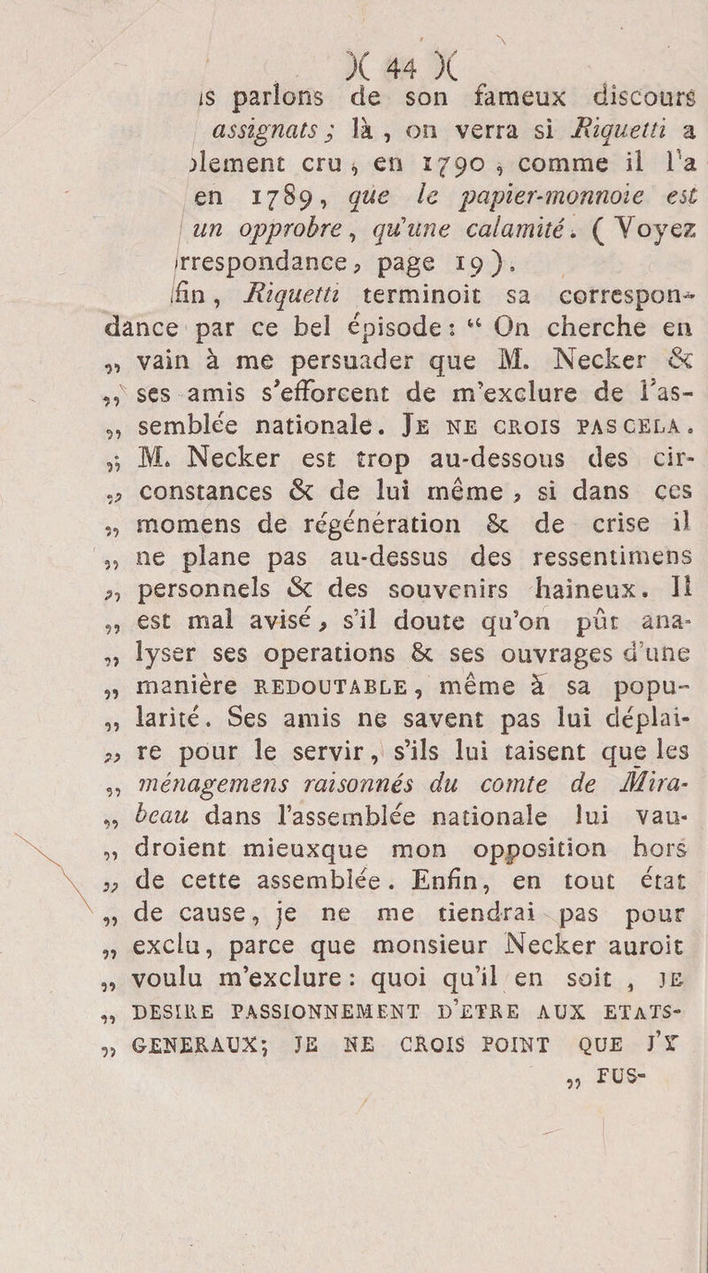 is parlons de son fameux discours assignats; là, on verra si Rïquetti a dernent cru * en 1790, comme il Ta en 17S9, que le papier-monnoïe est un opprobre, qu'une calamité. ( Voyez irrespondance, page 19 ) , /fin, Rïquetti terminoit sa correspon¬ dance par ce bel épisode : u On cherche en „ vain à me persuader que M. Necker &c A ses amis s’efforcent de m’exclure de fas- „ semblée nationale. Je ne crois pas cela. M» Necker est trop au-dessous des cir- constances & de lui même , si dans çcs „ momens de régénération St de crise il „ ne plane pas au-dessus des ressentimens p-, personnels & des souvenirs haineux. Il „ est mai avisé, s’il doute qu’on pût ana- „ lyser ses operations & ses ouvrages d’une „ manière redoutable , même à sa popu- „ larité. Ses amis ne savent pas lui déplai- 7> re pour le servir, s’ils lui taisent que les „ ménagemens raisonnés du comte de Mira- „ beau dans l’assemblée nationale lui vau- „ droient mieuxque mon opposition hors pp de cette assemblée. Enfin, en tout état „ de cause, je ne me tiendrai pas pour „ exclu, parce que monsieur Necker auroit „ voulu m’exclure: quoi qu’il en soit , je „ DESIRE PASSIONNEMENT D’ETRE AUX ETATS» „ GENERAUX', JE NE CROIS POINT QUE j’T FUS- y>