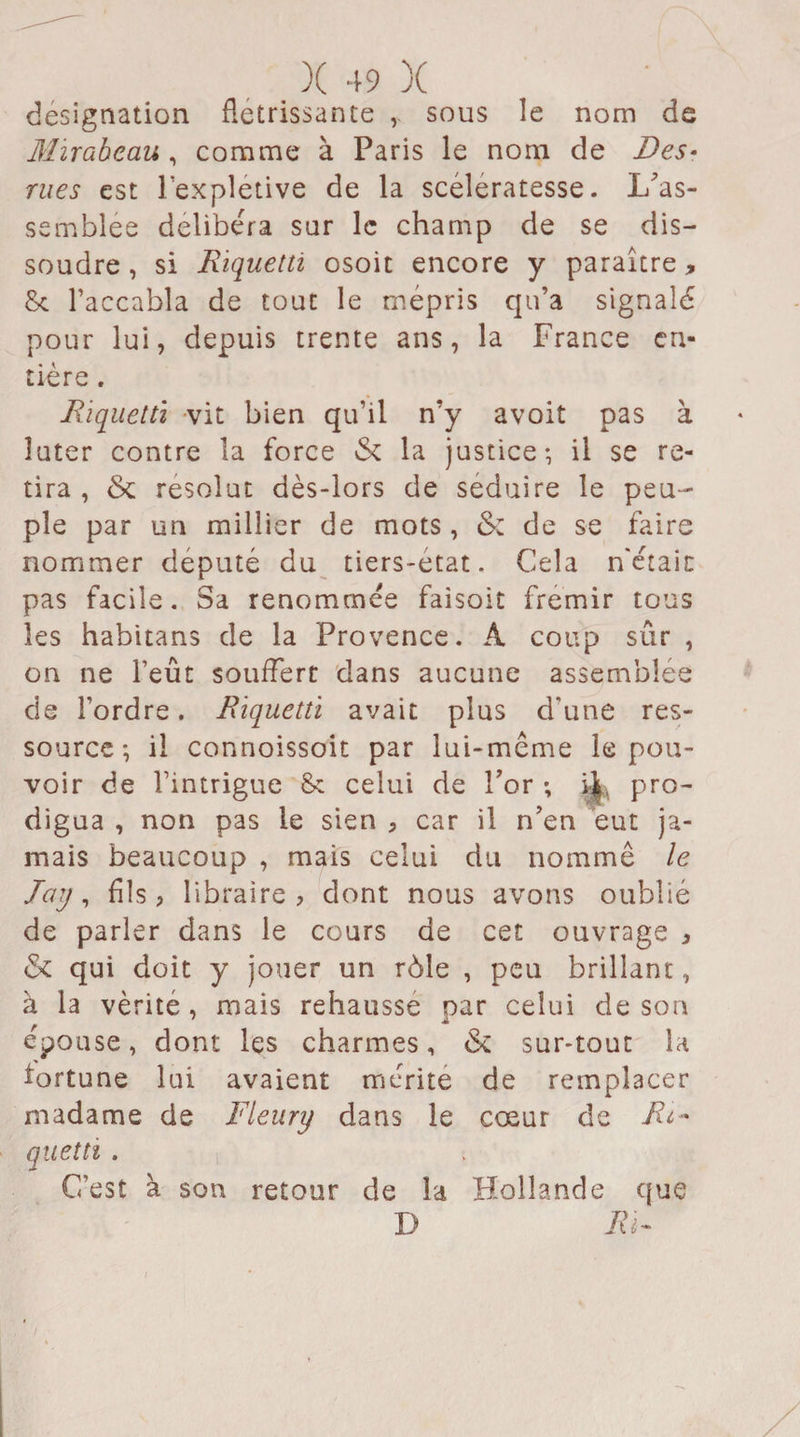 désignation flétrissante ,. sous le nom de Mirabeau , comme à Paris le nom de Des• rues est lexpletive de la scélératesse. L’as- semblée délibéra sur le champ de se dis¬ soudre , si Riquettï osoit encore y paraître * 8c l’accabla de tout le mépris qu’a signalé pour lui, depuis trente ans, la France en¬ tière . Riquettï vit bien qu’il n’y avoit pas à îuter contre la force &amp; la justice-, il se re¬ tira , &amp; résolut dès-lors de séduire le peu¬ ple par un millier de mots , &amp;z de se faire nommer député du tiers-etat. Cela n'étaic pas facile. Sa renommée faisoit frémir tous les habitans de la Provence. A coup sûr , on ne l’eût souffert dans aucune assemblée de l’ordre. Riquettï avait plus d'une res¬ source ; il connoissoit par lui-même le pou¬ voir de l’intrigue 8c celui de For ; pro¬ digua , non pas le sien ? car il n’en eut ja¬ mais beaucoup , mais celui du nomme le lay, fils, libraire? dont nous avons oublié de parler dans le cours de cet ouvrage ? &amp; qui doit y jouer un rôle , peu brillant, à la vérité , mais rehausse par celui de son épouse, dont les charmes, &amp; sur-tout la fortune lui avaient mérite de remplacer madame de Fleury dans le cœur de Ri* quetti . C’est à son retour de la Hollande que D Ri-