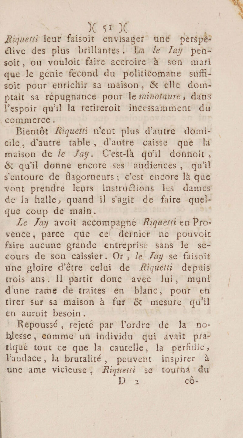 Riquetti leur faisoit envisager une perspè- clive des plus brillances. La le Iay pen- soit, 011 vouîoit faire accroire à son mari que le génie fécond du politicomane suffi- soit pour enrichir sa maison , &amp; elle dom¬ ptait sa répugnance pour 1 e minotaure, dans l’espoir qu’il la retireroit incessamment du commerce . Bientôt Riquetti n’eut plus d’autre domi¬ cile , d’autre table , d’autre caisse que la maison de le Iay. C’est-là qu’il dotinok , &amp; qu’il donne encore ses audiences , qu’il s’entoure de flagorneurs ; c’est encore là que vont prendre leurs instructions les dames de la halle, quand il s’agit de faire quel¬ que coup de main. Le Iay avoit accompagné Riquetti en Pro¬ vence, parce que ce dernier ne pouvoit faire aucune grande entreprise sans le se¬ cours de son caissier. Or , le Iay se faisoit une gloire d’être celui de Riquetti depuis trois ans. Il partit donc avec lui, muni dune rame de traites en blanc, pour en tirer sur sa maison à fur mesure qu’il en auroit besoin. Repoussé , rejeté par l’ordre de la no¬ blesse , comme un individu qui avait pra¬ tiqué tout ce que la cauteîîe, la perfidie, l’audace, la brutalité, peuvent inspirer à une ame vicieuse , Riquetti se tourna du D 2 cô-