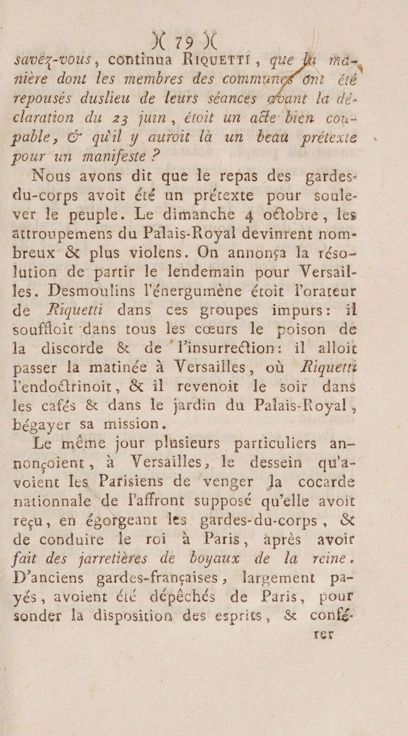 savétpvous, continua Riquettï , queJjti iïiû^ rime dont les membres des communeœ ont été repousés duslïeu de leurs séances amant la dé¬ claration du z$ juin , étoit un aBe bien cou¬ pable ? & qiiil y aurait là un beau prétexte < pour un manifeste ? Nous avons dit que le repas des gardes* du-corps avoit été un prétexte pour soule¬ ver le peuple. Le dimanche 4 octobre, les attroupemens du Palais-Royal devinrent nom¬ breux St plus violens. On annonça la réso¬ lution de partir le lendemain pour Versail¬ les. Desmoulins l’énergumène étoit l’orateur de Riquetti dans ces groupes impurs: il soufÏÏoit dans tous les cœurs le poison de la discorde & de Tinsurreéfion : il aîloit passer la matinée à Versailles, où Riquetti l’endoélrinoit, St il revenoit le soir dans les cafés &: dans le jardin du Palais-Royal , bégayer sa mission. Le même jour plusieurs particuliers an¬ nonçaient , a Versailles, le dessein qu’a- voient les Parisiens de venger la cocarde nationnale de FafTront supposé qu’elle avoit reçu, en égorgeant les gardes-du-corps , St de conduire le roi à Paris, après avoir fait des jarretières de boyaux de la reine. D'anciens gardes-françaises, largement pa¬ yés, avoient été dépêchés de Paris, pour sonder la disposition des esprits, & confé¬ rer < (