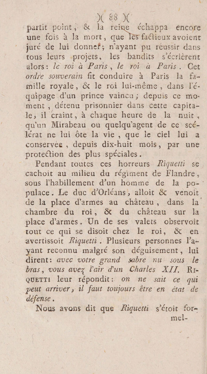 partit point, &amp; la reine échappa encore une fois à la mort, que lès factieux avoient juré de lui donnef; n'ayant pu réussir dans tous leurs projets, les bandits s’écrièrent alors : le roi à Paris , le roi à Paris . Cet ordie souverain fit conduire à Paris la fa¬ mille royale, &amp; le roi lui-même, dans l'é¬ quipage d’un prince vaincu ; depuis ce mo¬ ment , détenu prisonnier dans cette capita¬ le 5 il craint, à chaque heure de la nuit , qu’un Mirabeau ou quelqu’agent de ce scé¬ lérat ne lui ôte la vie , que le ciel lui a conservée , depuis dix-huit mois, par une proteélion des plus spéciales. Pendant toutes ces horreurs Riquetti se cachoit au milieu du régiment de Flandre, sous Thabillement d?un homme de la po¬ pulace . Le duc d’Orléans, aîloit &amp; venoit de la place d’armes au château , dans la chambre du roi, &amp; du château sur la place d’armes. Un de ses valets observoit tout ce qui se disoit chez le roi, &amp;; en avenissoic Riquetti . Plusieurs personnes Pa¬ yant reconnu malgré son déguisement, lui dirent: avec votre grand sabre nu sous le bras, vous ave^ l'air d'un Charles XII. Ri- quetti leur répondit : on ne sait ce qui peut arriver 9 il faut toujours être en état de défense. Nous avons dit que Riquetti s’étoit for¬ mel-
