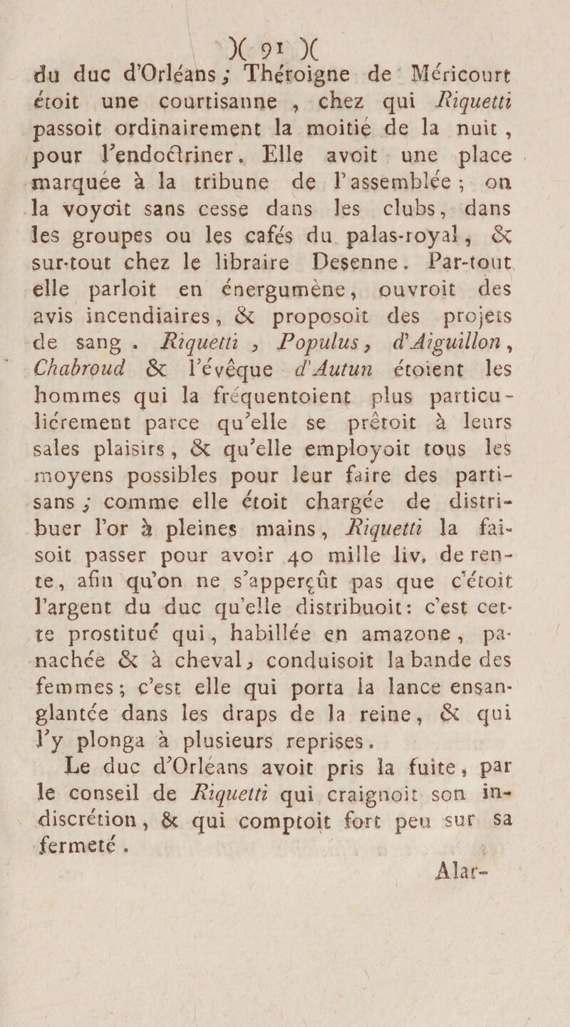 du duc d’Orléans; Théroigne de Méricourt écoit une courtisanne , chez qui Riquettï passoit ordinairement la moitié de la nuit , pour l'endoctriner * Elle avoit une place marquée à la tribune de rassemblée; on la voyait sans cesse dans les clubs, dans les groupes ou les cafés du palas-royal, & sur-tout chez le libraire Desenne. Par-tout elle parloit en énergumène, ouvroit des avis incendiaires, & proposoît des projets de sang . Riquettï , Populus, d'Aiguillon, Chabroud Sc l'évêque d'Autun étoient les hommes qui la fréquentoient plus particu¬ liérement parce qu'elle se prêtoit à leurs sales plaisirs, <Sc qu'elle employoit tous les moyens possibles pour leur faire des parti¬ sans ; comme elle étoit chargée de distri¬ buer l’or h pleines mains, Riquettï la fai- soit passer pour avoir 40 mille liv, de ren¬ te, afin quon ne s’apperçût pas que c’étoit l’argent du duc qu’elle distribuait: c’est cet¬ te prostitué qui, habillée en amazone , pa¬ nachée & à cheval, conduisoit la bande des femmes; c’est elle qui porta la lance ensan¬ glantée dans les draps de la reine, & qui î'y plonga à plusieurs reprises. Le duc d'Orléans avoit pris la fuite, par le conseil de Riquettï qui craignait son in¬ discrétion , ôt qui comptoir fort peu sur sa fermeté . Aîar-