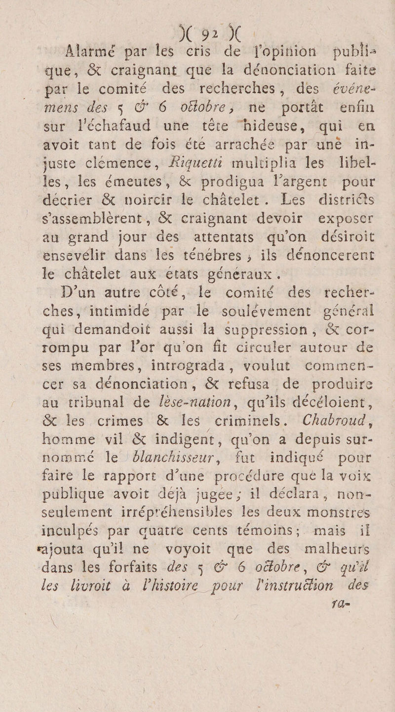 Alarmé par les cris de îopmion publia que, &amp; craignant que la dénonciation faite par le comité des recherches, des événe- mens des 5 &amp; 6 oÜobre, ne portât enfin sur l’échafaud une tête hideuse, qui en avoit tant de fois été arrachée par unë in¬ juste clémence, Rïquetti multiplia les libel¬ les , les émeutes, prodigua l'argent pour décrier &amp; noircir le châtelet . Les districts s’assemblèrent, &amp; craignant devoir exposer au grand jour des attentats qu’on desiroiC ensevelir dans les ténèbres > ils dénoncèrent le châtelet aux états generaux . D’un autre côté, le comité des recher¬ ches, intimidé par le soulèvement général qui demandoit aussi la suppression , &amp; cor¬ rompu par Tor qu’on fit circuler autour de ses membres, intrograda , voulut commen¬ cer sa dénonciation, refusa de produire au tribunal de lèse-nation, qu’ils décéloient, ôc les crimes &amp; les criminels. Chabroud, homme vil &amp; indigent, qu’on a depuis sur¬ nommé le blanchisseur, fut indiqué pour faire le rapport d'une procédure que la voix publique avoir déjà jugee; il déclara, non- seulement irrépréhensibles les deux monstres inculpés par quatre cents témoins ; mais il rajouta qu’il ne voyoit que des malheurs dans les forfaits des 5 &amp; 6 octobre, &amp; qu'il les livrait à Vhistoire pour l'instruction des ra-
