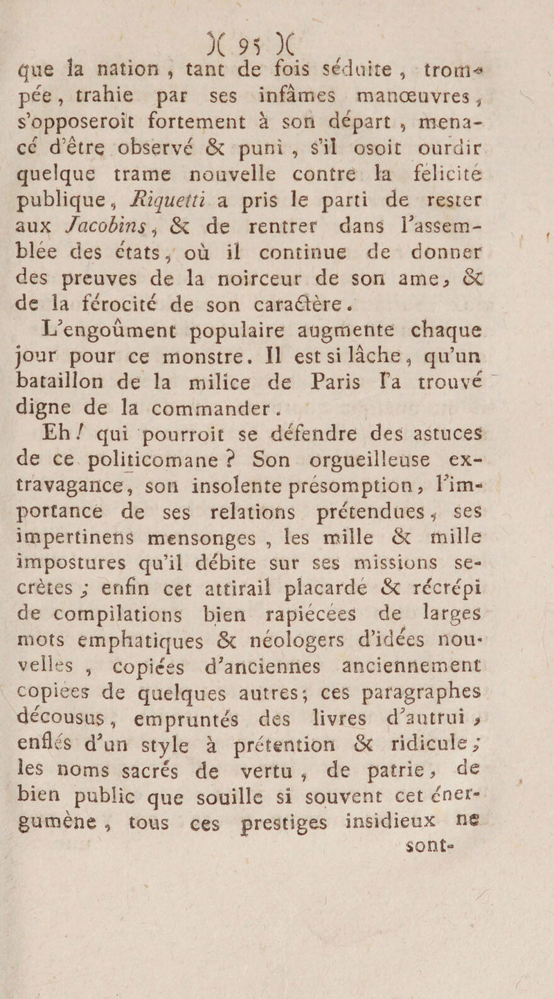 que îa nation , tant de fois séduite , trorn* pée, trahie par ses infâmes manœuvres, s’opposeroit fortement à son départ , mena¬ cé d’être observé & puni , s’il osoit ourdir quelque trame nouvelle contre la félicité publique, Riquetti a pris le parti de rester aux Jacobins, & de rentrer dans rassem¬ blée des états, où il continue de donner des preuves de la noirceur de son ame; & de la férocité de son caractère. L'engoûment populaire augmente chaque jour pour ce monstre. Il est si lâche, qu’un bataillon de la milice de Paris Fa trouvé digne de la commander. Eh / qui pourroit se défendre des astuces de ce politicomane ? Son orgueilleuse ex¬ travagance, son insolente présomption, l’im¬ portance de ses relations prétendues * ses impertinens mensonges , les mille & mille impostures qu’il débite sur ses missions se¬ crètes ; enfin cet attirail placardé Sc récrépi de compilations bien rapiécées de larges mots emphatiques & néoîogers d’idées nou¬ velles , copiées d'anciennes anciennement copiées de quelques autres; ces paragraphes décousus, empruntés des livres d'autrui > enflés d'un style à prétention &i ridicule; les noms sacrés de vertu , de patrie * de bien public que souille si souvent cet éne*> gumène , tous ces prestiges insidieux ne sont-