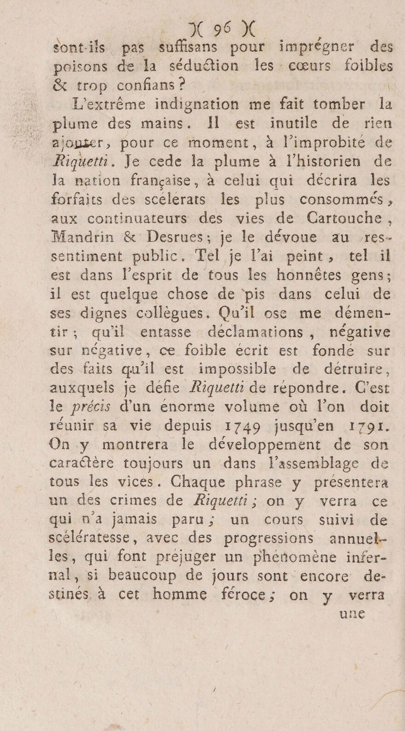 sont ils pas suffisans pour imprégner des poisons de la séduétion les coeurs faibles & trop confians? L’extrême indignation me fait tomber la plume des mains. Il est inutile de rien ajojjjfcer, pour ce moment, à î'improbité de Riquetti. Je cede la plume à l’historien de la nation française, à celui qui décrira les forfaits des scélérats les plus consommés i aux continuateurs des vies de Cartouche , Mandrin & Desrues -, je le dévoue au res ¬ sentiment public. Tel je l’ai peint, tel il est dans l’esprit de tous les honnêtes gens; il est quelque chose de pis dans celui de ses dignes collègues. Qu'il ose me démen¬ tir ; qu’il entasse déclamations , négative sur négative, ce foible écrit est fondé sur des faits qu'il est impossible de détruire, auxquels je défie Riquetti de répondre. C’est le précis d’un énorme volume où Ton doit réunir sa vie depuis 1749 jusqu’en 1791. On y montrera le développement de son caraélère toujours un dans l’assemblage de tous les vices . Chaque phrase y présentera un des crimes de Riquetti; on y verra ce qui n’a jamais paru ; un cours suivi de scélératesse, avec des progressions annuel¬ les, qui font préjuger un phénomène infer¬ nal, si beaucoup de jours sont encore de¬ stinés à cet homme féroce ; on y verra une /
