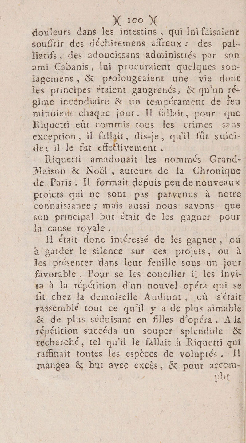 douleurs dans les intestins , qui lui faisaient souffrir des dechiremens affreux : des pal¬ liatifs, des adoucissans administres par son ami Cabanis, lui procuraient quelques sou- lagemens , &amp; prolongeaient une vie dont les principes étaient gangrenés, &amp; qu’un ré¬ gime incendiaire &amp; un tempérament de lèu minoient chaque jour. Il fallait, pour que Kiquetti eût commis tous les crimes sans exception, il fallait, dis-je, qu’il fût suici¬ de-, il le fut effectivement . Rjquetti amadouait les nommés Grand- Maison Sc Noël , auteurs de la Chronique de Paris . Il formait depuis pende nouveaux projets qui ne sont pas parvenus à notre connaissance ; mais aussi nous savons que son principal but était de les gagner pour la cause royale . 11 était donc intéressé de les gagner , ,oa à garder le silence sur ces projets, ou à les présenter dans leur feuille sous un jour favorable . Pour se les concilier il les invi¬ ta à la répétition d’un nouvel opéra qui se ht chez la demoiselle Àudinot , où s’était rassemblé tout ce qu’il y a de plus aimable &amp; de plus séduisant en hiles d'opéra . A la répétition succéda un souper splendide &amp;z recherché, tel qu'il le fallait à Puquetti qui raffinait toutes les espèces de voluptés . Il mangea &amp;; but avec excès, &amp; pour accam- ✓ rlir