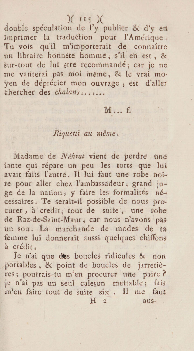 double spéculation de l’y publier &amp; d’y en imprimer la traduction pour l’Amérique « Tu vois quil m’importerait de connaître un libraire honnête homme, s'il en est, 8c sur-tout de lui être recommande; car je ne me vanterai pas moi même, 8c le vrai mo¬ yen de déprécier mon ouvrage * est d’aller Chercher des chalans .,. »... m ... fi Riquetti an même à Madame de Néhrat vient de perdre une tante qui répare un peu les torts que lui avait faits l’autre. Il lui faut une robe noi¬ re pour aller chez l’ambassadeur * grand ju¬ ge de la nation, y faire les formalités ne¬ cessaires. Te serait-il possible de nous pro¬ curer, à crédit, tout de suite, une robe de Raz-de-Saint-Maur, car nous n’avons pas un sou. La marchande de modes de ta femme lui donnerait aussi quelques chiffons à crédit ^ Je n'ai que dtes boucles ridicules Sc non portables , &amp; point de boucles de jarretiè¬ res; pourrais-tu m'en procurer une paire? je n'ai pas un seul caleçon mettable ; fais m'en faire tout de suite six . Il me faut H 2 aus- 2