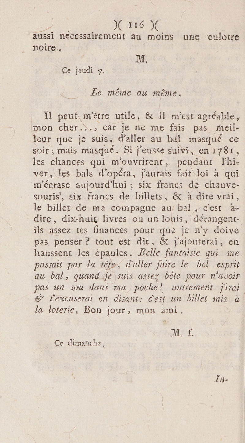 X Iî6 X aussi nécessairement au moins une euîotre noire . M0 Ce jeudi 7, Le même ait même, Il peut m’être utile, 8c il m’est agréable, mon cher,. ., car je ne me fais pas meii- leur que je suis, d’aller au bal masqué ce soir; mais masqué. Si j'eusse suivi, en 1781 , les chances qui m’ouvrirent, pendant l’hi¬ ver, les bals d'opéra, j’aurais fait loi à qui m’écrase aujourd’hui ; six francs de chauve- souris^, six francs de billets, &amp; à dire vrai, le billet de ma compagne au bal . c'est à- dire, dix-huit livres ou un louis, dérangent- ils assez tes finances pour que je n’y doive pas penser ? tout est dit, &amp; j'ajouterai, en haussent les épaulés. Belle fantaisie qui me passait par la tète, d'aller faire le bel esprit au bal, quand je suis as.se? bête pour n’avoir pas un sou dans ma poche! autrement firai &amp; fexcuserai en disant: c'est un billet mis à la loterie. Bon jour, mon ami. M, f. Ce dimanche t In~