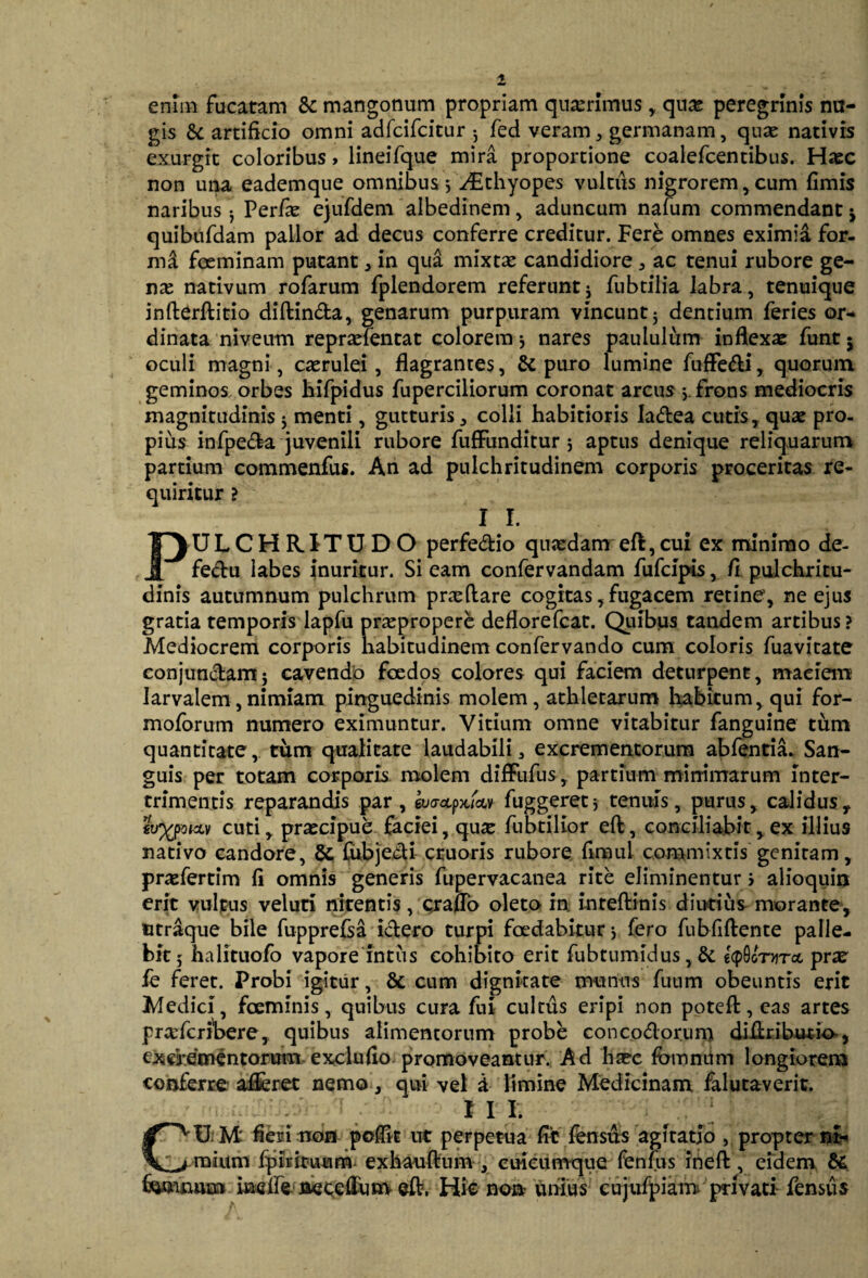 enlin fucatam &: mangonum propriam quadrimus, quas peregrinis nu¬ gis & artificio omni adfcifcitur ; fed veram , germanam, quae nativis exurgrt coloribus, lmeifque mira proportione coalefcentibus. Hazc non una eademque omnibus 5 ^thyopes vultiis nigrorem, cum fimis naribus • Perfie ejufdem albedinem, aduncum nafum commendant j quibufdam pallor ad decus conferre creditur. Fere omnes eximia for- md fceminam putant, in qua mixtas candidiore , ac tenui rubore ge¬ na: nativum rofarum fplendorem referunt j fubtilia labra, tenuique inderditio didin&a, genarum purpuram vincunt5 dentium feries or¬ dinata niveum repraeientat colorem * nares paululum inflexat funt j oculi magni, caerulei, flagrantes, & puro lumine fuffe&i, quorum geminos orbes hifpidus fuperciliorum coronat arcus > frons mediocris magnitudinis $ menti, gutturis , colli habitioris Iadea cutis, quae pro¬ pius infpeda juvenili rubore fufFunditur 5 aptus denique reliquarum partium commenfus. An ad pulchritudinem corporis proceritas re¬ quiritur ? I I. PULCHRITUDO perfe&io quaedam eft,cui ex minimo de- fedu labes inuritur. Si eam confervandam fufcipis, fi pulchritu¬ dinis autumnum pulchrum praedare cogitas, fugacem retine, ne ejus gratia temporis lapfu pnepropere deflorefcat. Quibus tandem artibus ? Mediocrem corporis habitudinem confervando cum coloris fuavitate conjundam; cavendo foedos colores qui faciem deturpent, maciem larvalem, nimiam pinguedinis molem, athletarum habitum, qui for- moforum numero eximuntur. Vitium omne vitabitur fanguine tum quantitate, tum qualitate laudabili3 excrementorum abfentia. San¬ guis per totam corporis molem difFufus, partium minimarum inter¬ trimentis reparandis par, euoupx/civ fuggeretj tenuis, purus, calidus, *u%porxv cuti, praecipue faciei, qu5e fubtilior ed, conciliabit, ex illius nativo candore, fubjedi ctuoris rubore firnul commixtis genitam, prasfertim fi omnis generis fupervacanea rite eliminentur > alioquin erit vultus veluti nitentis, crafio oleto in i-nredinis diutius morante, utraque bile fupprelsa i&ero turpi foedabitur > fero fubfidente palle¬ bit 5 halituofo vapore Intus cohibito erit fubtumidus, & ecpQf/nrrct prae fe feret. Probi igitur, & cum dignitate munus fuum obeuntis erit Medici, foeminis, quibus cura fui cultus eripi non poted,cas artes prxfcribere, quibus alimentorum probe conco&orum didributio-, excrementorum exclufio promoveantur. Ad htec fomntim longiorem conferte aifcret nemo, qui vel d limine Medicinam falutaverit. -/ I I I. GU M' fieri non poflk ut perpetua fit fensus agitatio , propter ni¬ mium fpiriruum exhaudum , cuieumque fenfus ined, eidem & feminum haaffe netc&um ed. Hic non unius cujufpiam privati- fensus