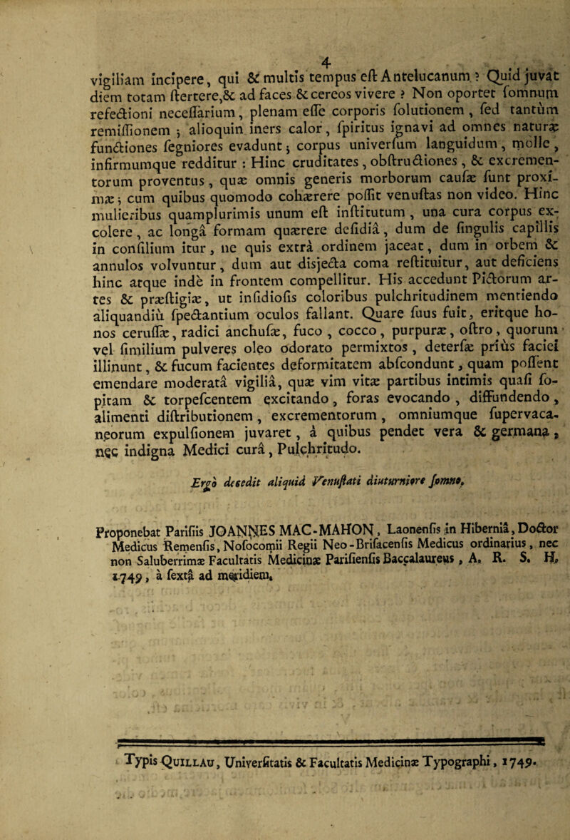 vigiliam incipere, qui & multis tempus eft Antelucanum. ? Quid juvat diem totam ftertere,&; ad faces & cereos vivere ? Non oportet fomnum refe&ioni neceflarium, plenam e(Te corporis folutionem , fed tantum remiffionem *, alioquin iners calor, fpiritus ignavi ad omnes naturi fun&iones fegniores evadunt s corpus univerkim languidum , molle , infirmumque redditur : Hinc cruditates , obftru&iones , & excremen¬ torum proventus, quas omnis generis morborum caufx funt proxi¬ ma: ^ cum quibus quomodo coha:rere poflit venuftas non video. Hinc mulieribus quamplurimis unum eft inftitutum , una cura corpus ex¬ colere , ac longa formam querere defidia, dum de fingulis capillis in confilium itur, ne quis extra ordinem jaceat, dum in orbem & annulos volvuntur, dum aut disje&a coma reftituitur, aut deficiens hinc atque inde in frontem compellitur. His accedunt Pi&orum ar¬ tes 8c pneftigire, ut infidiofis coloribus pulchritudinem mentiendo aliquandiu fpe&antium oculos fallant. Quare fuus fuit, eritque ho¬ nos cerulhe, radici anchufe, fuco , cocco, purpura:, oftro, quorum vel fimilium pulveres oleo odorato permixtos, deterfas prius faciei illinunt, Sc fucum facientes deformitatem abfcopdunt 3 quam poffent emendare moderata vigilia, qua: vim vita: partibus intimis quafi fo- pitam &c torpefcentem excitando, foras evocando , diffundendo, alimenti diftributionem , excrementorum , omniumque fupervaca- neorum expulfionem juvaret, a quibus pendet vera & germana, nec indigna Medici cura , Pulchritudo. Ergo desedit aliquid Femtflati diuturniore fomtio» Proponebat Parifiis JOANIMES MAC-MAHON, Laonenfis in Hibernia, Doftor Medicus Remenfis,Nofocomii Regii Neo-Brifacenfis Medicus ordinarius, nec non Saluberrimae Facultatis Medicinae Parifienfis Baccalaureus , A. R. S. 1-749, a fextji ad meridiem» \ Typis QuillAu, Umyerfitatis & Facultatis Medicinae Typographi, 1745».