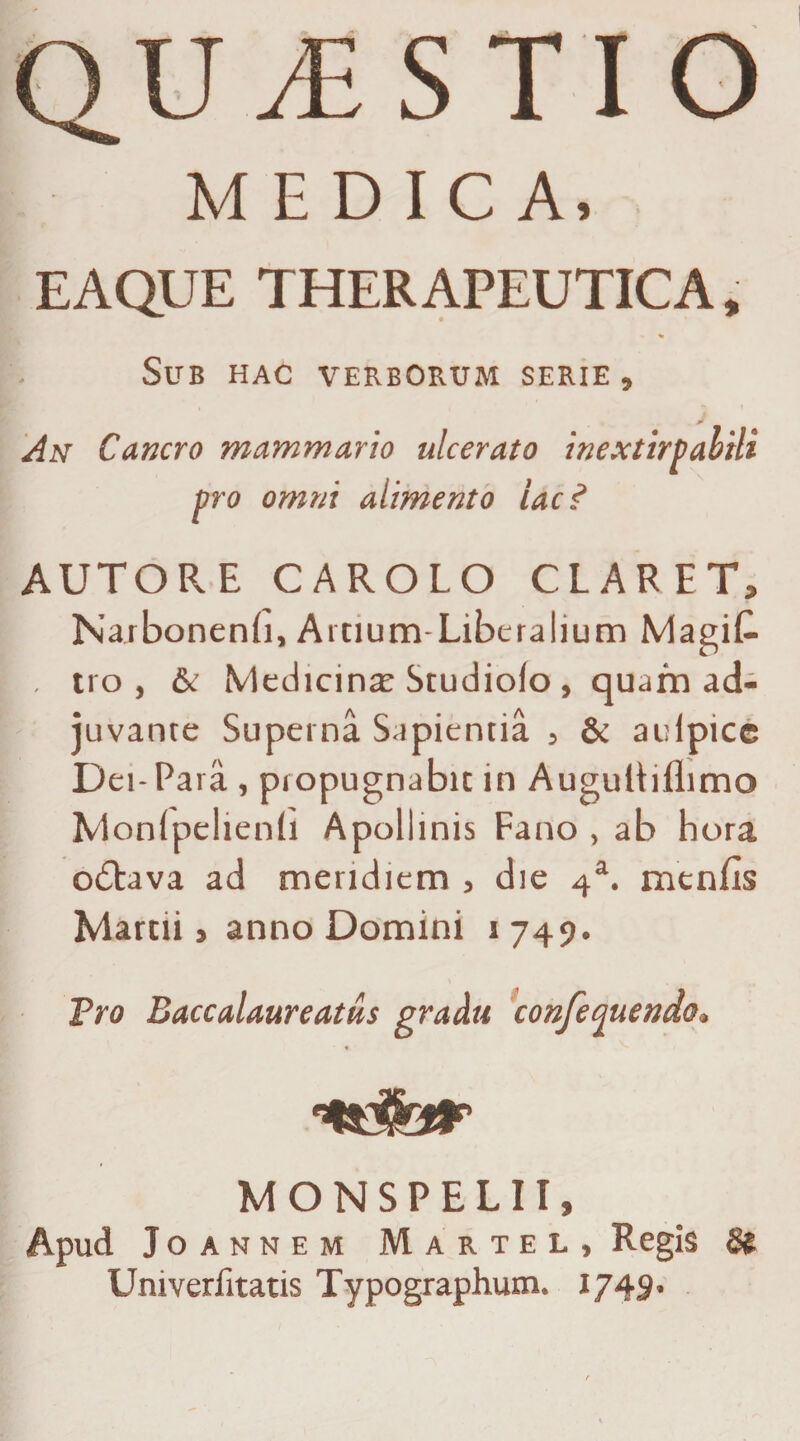 QUESTIO MEDICA. EAQUE THERAPEUTICA, ■» % Sub hac verborum serie , An Cancro mammario ulcerato inextirpabtli pro omni alimento lac? AUTORE CAROLO CLARET, Narbonenfi, Arnum-Liberalium Magifi . tro, & Medicina; Studiolo, quam ad¬ juvante Superna Sapientia , & auipicc Dei- Para , propugnabit in AuguUiflimo Monlpelienfi Apollinis Fano , ab hora o<5tava ad meridiem , die 4a. menfis Marcii, anno Domini 1749. Tro Baccalaureatus gradu confequendo. % MONSPELII, Apud Joannem Martel, Regis & Univeriitatis Typographum. 1749.