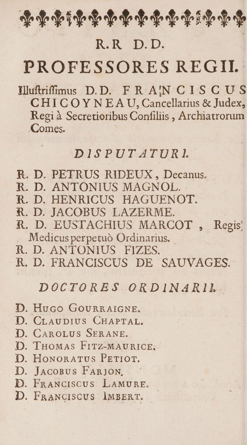 R.R D.D. PROFESSORES REGII. Illirftriffimus D. D. F R A !N C I S C U S CHICOYNEAU, Cancellarius &amp; Judex, Regi a Secretioribus Confiliis, Archiatrorum Comes. DISPUTATURI R, D. PETRUS RIDEUX, Decanus. R. D. ANTONIUS MAGNOL. R. D. HENRICUS HAGUENOT. R. D. JACOBUS LAZERME. R. D. EUSTACHIUS MARCOT , Regis; Medicus perpetuo Ordinarius. R. D. ANTONIUS FIZES. R. D. FRANCISCUS DE SAUVAGES. DOCTO RES ORDINARII D. Hugo Gourraigne. D. Claudius Chaptal. /’ | D. Carolus Serane. D. Thomas Fitz-maurice. D. Honoratus Petiot. D. Jacobus Farjon. D. Franciscus Lamure. D. Franciscus Imbert.