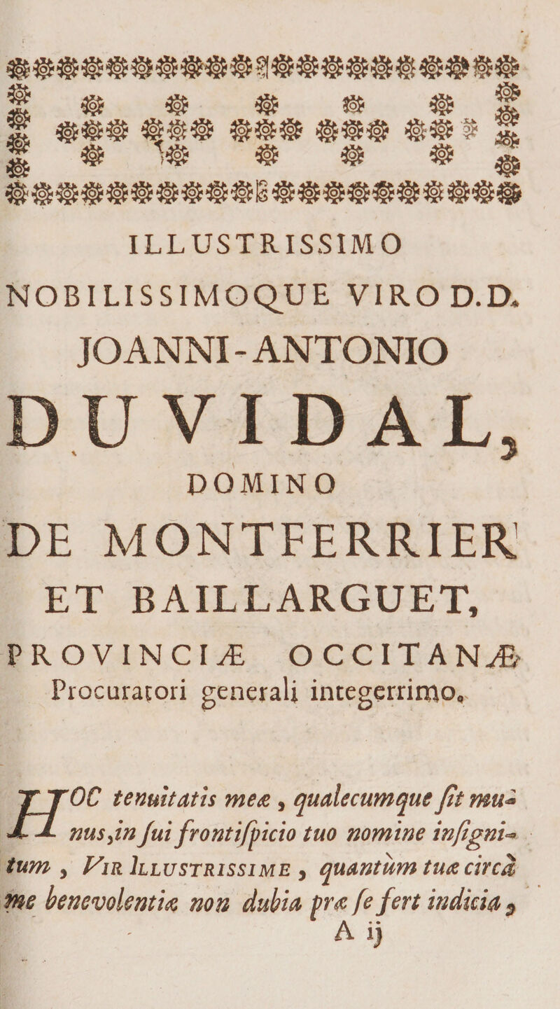 «f igfc f ® 'M $ $ $ j ILLUSTRISSIMO NOBILISSIMOQ^UE VIROD.D, JOANNI-ANTONIO V I D AI 5 DOMINO DE MONTFERRIER1 ET BAILLARGUET, PROVINCIA OCCITAN^- Procuratori generali integerrimo,. TTOC tenuitatis mete, quale cum que fit mu* JL nusjn fui frontifpicio tuo nomine infigni- tum , Vir Illustrissime , quantum tua circa me benevolentia non dubia pra (e fert indicia 9 A i)