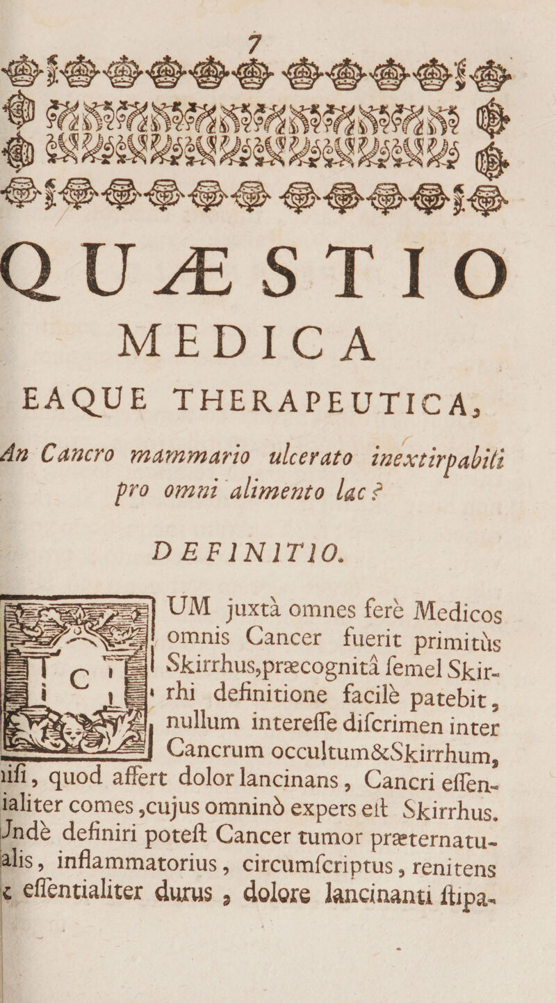 QU Ai ST IO | - MEDICA EAQUE THERAPEUTICA, An Cancro mammario ulcerato inextirpabiti pro omni alimento lac ? DEFINITIO. UM juxta omnes fere Medicos omnis Cancer fuerit primitus Skirrhus,praecognita femel Skir- rhi definitione facile patebit, nullum interelfe difcrimen inter _ _ Cancrum occultum&amp;Skirrfium, lifi, quod affert dolor lancinans, Cancri eifen- ialiter comes ,cujus omninci expers ed Skirrfius. Jnde definiri poteft Cancer tumor praeternatu- alis, inflammatorius, circumfcriptus, renitens c eflentialiter durus, dolore lancinanti Ifipa,