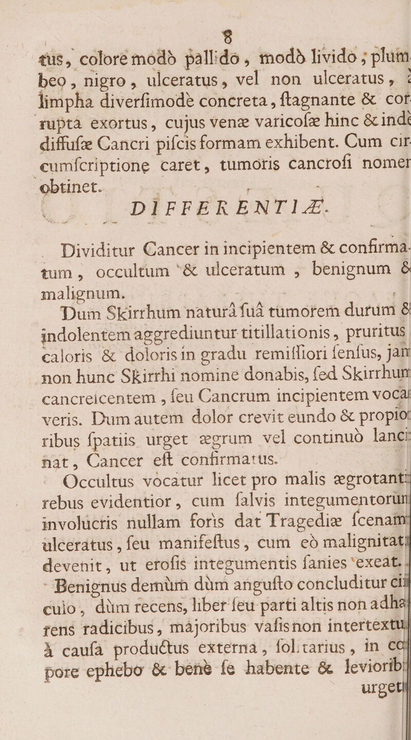 tus, colore modo pallido, modb livido,'pium beo, nigro , ulceratus, vel non ulceratus, l limpha diverfimode concreta, ftagnante &amp; cor rupta exortus, cujus vente varicofae hinc &amp; inde (diffufse Cancri pifeis formam exhibent. Cum cir- cumferiptione caret, tumoris cancrofi nomer obtinet. ' DIFFERENTIA. Dividitur Cancer in incipientem &amp; confirma¬ tum , occultum ulceratum , benignum &amp; malignum. Dum Skirrhum natura fua tumorem durum $ jndolentem aggrediuntur titillationis, pruritus caloris &amp; doloris in gradu remiffiori lenius, jan non hunc Skirrhi nomine donabis, fed. Skirrhun cancreicentem , leu Cancrum incipientem vocai veris. Dum autem dolor crevit eundo &amp; propio: ribus fpatiis urget agrum vel continuo lanci nat. Cancer eft confirmatus. J Occultus vocatur licet pro malis aegrotant: rebus evidentior, cum falvis integumentoruri involucris nullam foris dat Tragediae fcenam ulceratus, feu manifeflus, cum e6 malignitati devenit, ut erofis integumentis lanies exeat. Benignus demum dum angulfo concluditur cii cuio, dum recens, liber leu parti altis non adha rens radicibus, majoribus vafis non intertextu i caufa produdtus externa, foh tarms, in co: pore ephebo &amp; berie fe habente &amp; leviorib: urgeti