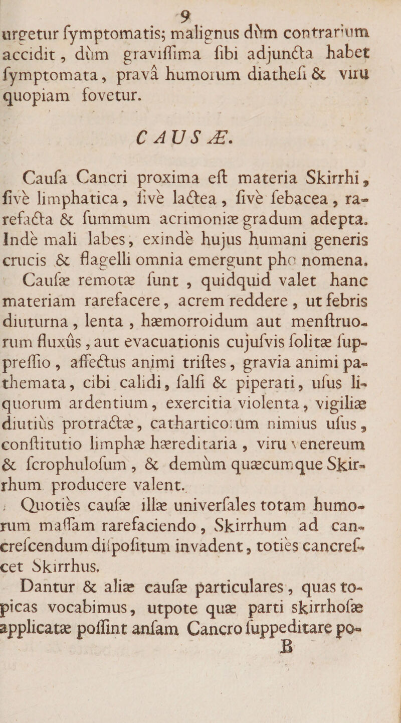 urcetur fymptomatis; malignus dhm contrarum accidit, dum graviffima fibi adjunfta habet fymptomata, prava humoium diathefi&amp; viru quopiam fovetur. C AUS M. Caufa Cancri proxima efl materia Skirrhi9 five limphatica, live laftea , live febacea , ra- refafta &amp; fummum acrimoniae gradum adepta» Inde mali labes, exinde hujus humani generis crucis 6t flagelli omnia emergunt pho nomena. Caulae remotae funt , quidquid valet hanc materiam rarefacere, acrem reddere , ut febris diuturna, lenta , haemorroidum aut menftruo- rum fluxus, aut evacuationis cujufvis folitae fup- preflio , affettus animi triftes, gravia animi pa~ themata, cibi calidi, falli &amp; piperati, ufus li¬ quorum ardentium, exercitia violenta, vigilias diutius protra&amp;ae, cathartico.um nimius ufus 9 conftitutio limphae hereditaria , viru venereum &amp; fcrophulofum , &amp; demum quaecum que Skir- rhum producere valent. ; Quoties caulae illae univerfales totam humo¬ rum maflam rarefaciendo, Skirrhum ad can» crefcendumdfpofitum invadent, toties cancref* cet bkirrhus. Dantur &amp; aliae caufae particulares, quas to« picas vocabimus, utpote quae parti skirrhofae applicatae poffint anfam Cancro fuppeditare po¬ li