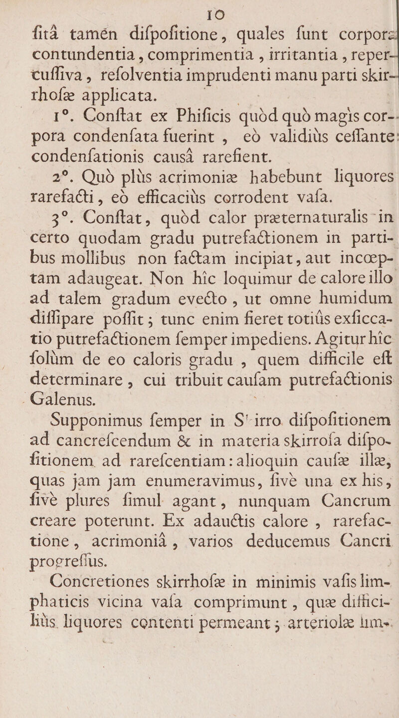 fita tamen difpofitione, quales funt corpora contundentia, comprimentia , irritantia, reper- tufliva, refolventia imprudenti manu parti skir- rhofa* applicata. i°. Conflat ex Phificis quod quo magis cor¬ pora condenfata fuerint , eo validius celfante condenfationis causa rarefient. 2°. Quo plus acrimoniae habebunt liquores rarefaCti, eo efficacius corrodent vafa. 3°. Conflat, quod calor prseternaturalis in certo quodam gradu putrefaCtionem in parti¬ bus mollibus non faCtam incipiat, aut incoep¬ tam adaugeat. Non hic loquimur de calore illo ad talem gradum evecto , ut omne humi dum diflipare pofiit; tunc enim fieret totius exficca- tio putrefaCtionem femper impediens. Agitur hic folum de eo caloris gradu , quem difficile eft determinare , cui tribuit caufam putrefactionis Galenus. Supponimus femper in S? irro difpofitionem ad cancrefcendum 6c in materia skirroia diipo- fitionem ad rarefcentiam: alioquin caufe ilice, quas jam jam enumeravimus, five una ex his, live plures fimul agant, nunquam Cancrum creare poterunt. Ex adaudtis calore , rarefac- tione, acrimonia , varios deducemus Cancri progrefilis. Concretiones skirrhofe in minimis vafis lim- phaticis vicina vala comprimunt, quse diffici¬ lius. liquores contenti permeant 5 arteriolae iim-