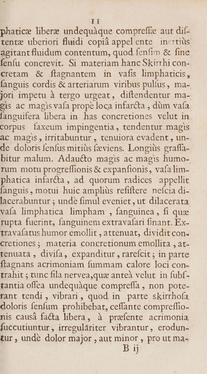 phaticse liberge undequaque compreflse aut dif~ tentae uberiori fluidi copia appel ente inertius agitant fluidum contentum, quod fenfim Si fine fenfu concrevit. Si materiam hanc Skirrhi con¬ cretam St ftagnantem in vafis limphaticis, ianguis cordis &amp; arteriarum viribus pullus, ma¬ jori impetu a tergo urgeat, diftendentur ma¬ gis ac magis vafa prope loca infar&amp;a , dum vafa languifera libera in has concretiones velut in corpus faxeum impingentia, tendentur magis ac magis , irritabuntur , tenuiora evadent, un¬ de doloris fenfus mitius fieviens. Longiiis grafla- bitur malum. Adaufto magis ac magis humo¬ rum motu progrelfionis &amp; expanfionis, vafalim- phatica infarfta, ad quorum radices appellit ianguis, motui huic amplius refiftere nefcia di¬ lacerabuntur ; unde fimul eveniet, ut dilacerata vafa limphatica limpham , fanguinea, fi quae rupta fuerint, fanguinem extravafari finant. Ex¬ tra va latus humor emollit, attenuat, dividit con¬ cretiones ; materia concretionum emollita , at¬ tenuata , divifa, expanditur, rarefcit; in parte ftagnans acrimoniam fummam calore loci con¬ trahit ; tunc fila nervea,qiice antea velut in fubf- tantia oflea undequaque comprefla, non pote¬ rant tendi , vibrari, quod in parte skirrhofa doloris fenfum prohibebat, ceflante comprefiio- nis causa fa£ta libera, a prsefente acrimonia fuccutiuntur, irreguliriter vibrantur, erodun¬ tur 5 unde dolor major , aut minor, pro ut ma* B ij