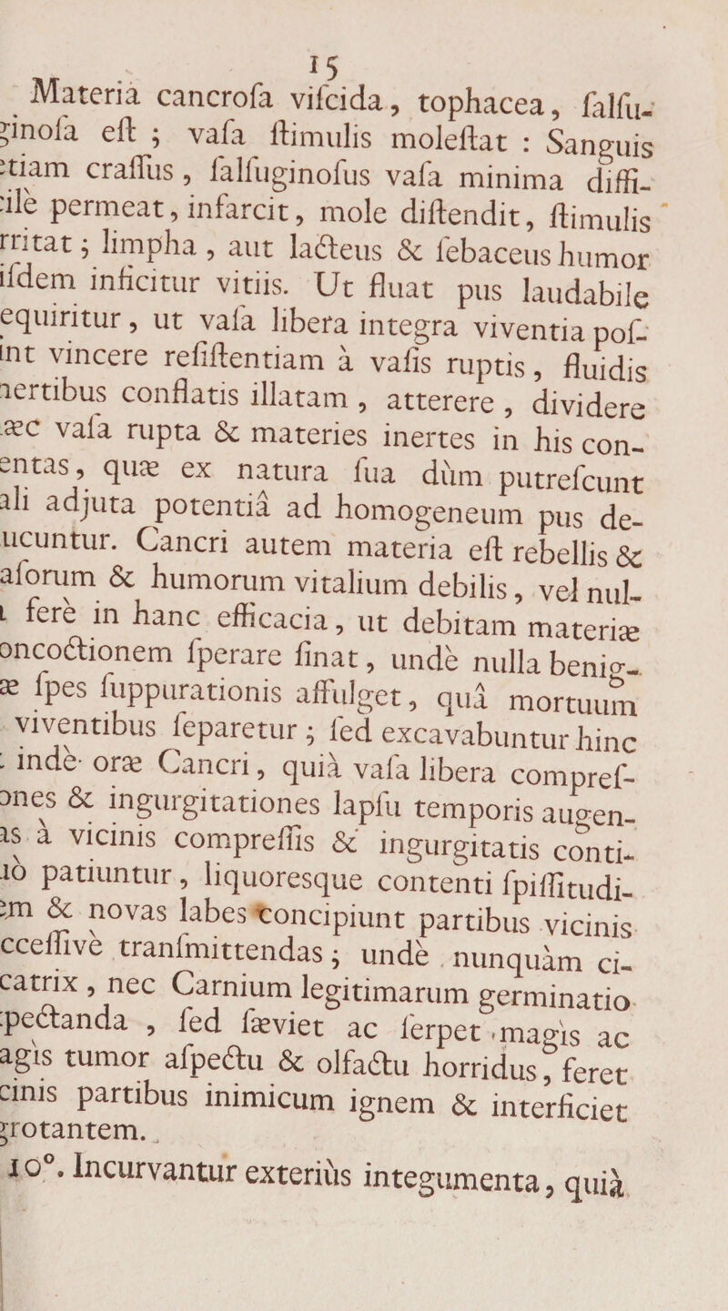 Materia cancrofa vifcida, tophacea, falfu- ?mola eft ; vafa Hirnulis moleftat : Sanguis :tiam craffus, falfuginofus vafa minima diffi¬ de permeat, infarcit, mole diffendit, Hirnulis rntat; limpha, aut lafteus &amp; iebaceus humor .fdem inficitur vitiis. Ut fluat pus laudabile equiritur, ut vaia libera integra viventia pof- mt vincere refiftentiam a vafis ruptis, fluidis lertibus conflatis illatam , atterere , dividere .aec vaia rupta &amp;c materies inertes in his con- e^tas ’ ex natura fua dum putrefcunt ali adjuta potentia ad homogeneum pus de- ucuntur. Cancri autem materia eft rebellis &amp; alorum &amp; humorum vitalium debilis, velnul- l fere in hanc efficacia, ut debitam materne ancochonem fperare finat, unde nulla benm- 02 1Pes ^'PPurationis affulget, qua mortuum viventibus leparetur ; led excavabuntur hinc . inde- one Cancri, quia vaia libera compref- anes &amp; ingurgitationes lapfu temporis au<*en- is a vicinis compreffis &amp; ingurgitatis coiiti- .10 patiuntur, liquoresque contenti fpiflitudi- im &amp; novas labes concipiunt partibus vicinis ccefhve tranfmittendas; unde nunquam ci- catnx , nec Carnium legitimarum germinatio .peccanda , ied iieviet ac lerpet mams ac agis tumor afpeftu &amp; olfaftu horridus f feret cinis partibus inimicum ignem &amp; interficiet ^rotantem. to°. Incurvantur exterius integumenta, quia