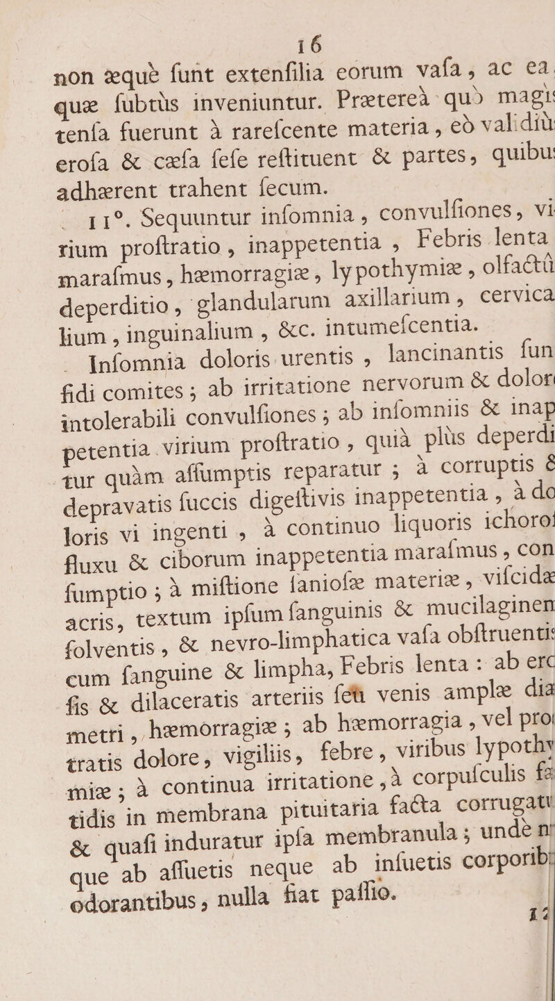 i ^ non aeque funt extenfilia eorum vafa, ac ea. quae fubtus inveniuntur. Praeterea qui magi! tenia fuerunt a rareicente materia, ebval.diu: erofa & caela feie reifituent &. partes, quibu: adhaerent trahent fecum. ii°. Sequuntur infomnia, convulfiones, vi rium proftratio, inappetentia , Febris lenW marafmus, haemorragiae, lypothymiae , olfactu deperditio, glandularum axillarium , cervica lium, inguinalium , &c. intumefcentia. Infomnia doloris urentis , lancinantis lun fidi comites ; ab irritatione nervorum & dolon intolerabili convulfiones ; ab iniomnus & map petentia virium proftratio , quia plus deperdi tur quam alfumptis reparatur j a corruptis 8 depravatis fuccis digeftivis inappetentia, a do loris vi ingenti , a continuo liquoris ichoro. fluxu & ciborum inappetentia maraimus, con fumptio i a miftione ianiote materne, vilcidae acris, textum ipfumfanguinis & mucflagmen folventis , & nevro-limphatica vafa obftruenti. cum fanguine & limpha, Febris lenta : ab ere fis & dilaceratis arteriis leu venis amplae dia metri, haemorragiae; ab haemorragia , vel pro: tratis dolore, vigiliis, febre, viribus lypothy mise • a continua irritatione, a corpuiculis f tidis’in membrana pituitaria fada corrugat. & quali induratur ipfa membranula; unde n que^ ab affuetis neque ab mfuetis corponb, odorantibus, nulla flat paffio, k i