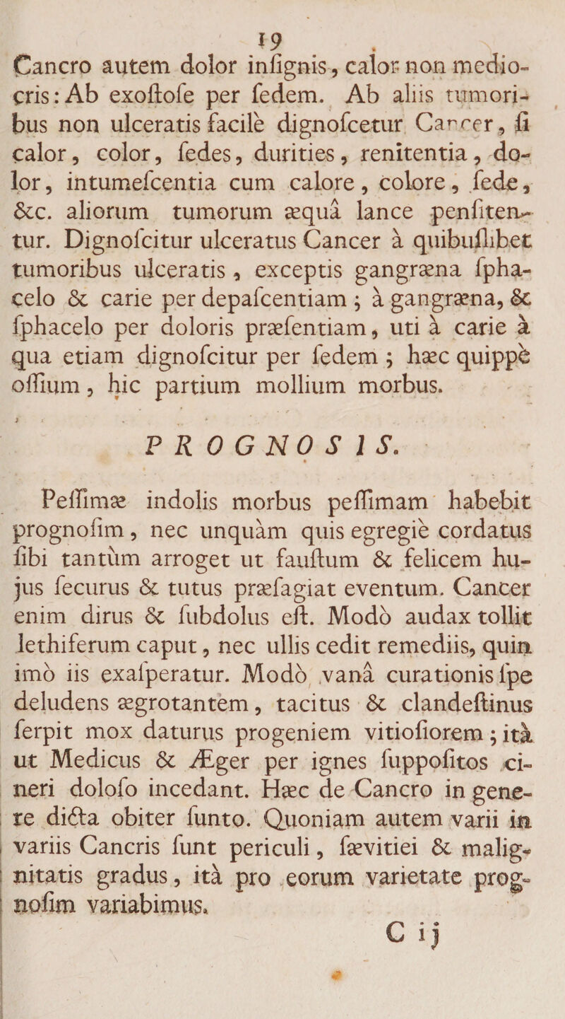 Cancro autem dolor infignis, calor non medio¬ cris: Ab exoftofe per fedem. Ab aliis tumori¬ bus non ulceratis facile dignofcetur Ca^rer, li calor, color, fedes, durities, renitentia, do¬ lor , intumefcentia cum calore , colore, fede, &amp;c. aliorum tumorum aequa lance penfiteru- tur. Dignolcitur ulceratus Cancer a quibuflibejt tumoribus ulceratis, exceptis gangraena fpha- celo Sc carie per depalcentiam ; a gangraena, Sc fphacelo per doloris praefentiam, uti a carie a qua etiam dignofcitur per fedem ; haec quippb oflium, hic partium mollium morbus. j * ‘ * . ■ PROGNOSIS. Peffimae indolis morbus peffimam habebit prognofim , nec unquam quis egregie cordatus fibi tantum arroget ut fauftum &amp; felicem hu¬ jus fecurus &amp; tutus praefagiat eventum. Cancer enim dirus <$c fubdolus eft. Modo audax tollit lethiferum caput, nec ullis cedit remediis, quin imo iis exalperatur. Modo ,vana curationis fpe deludens aegrotantem, tacitus Sc clandeftinus ferpit mox daturus progeniem, vitiofiorem; ita ut Medicus &amp; yEger per ignes fuppofitos ci¬ neri dolofo incedant. Haec de Cancro in gene¬ re difta obiter funto. Quoniam autem varii in variis Cancris funt periculi, faevitiei &amp; malig¬ nitatis gradus, ita pro eorum varietate prog¬ nofim variabimus. G ij
