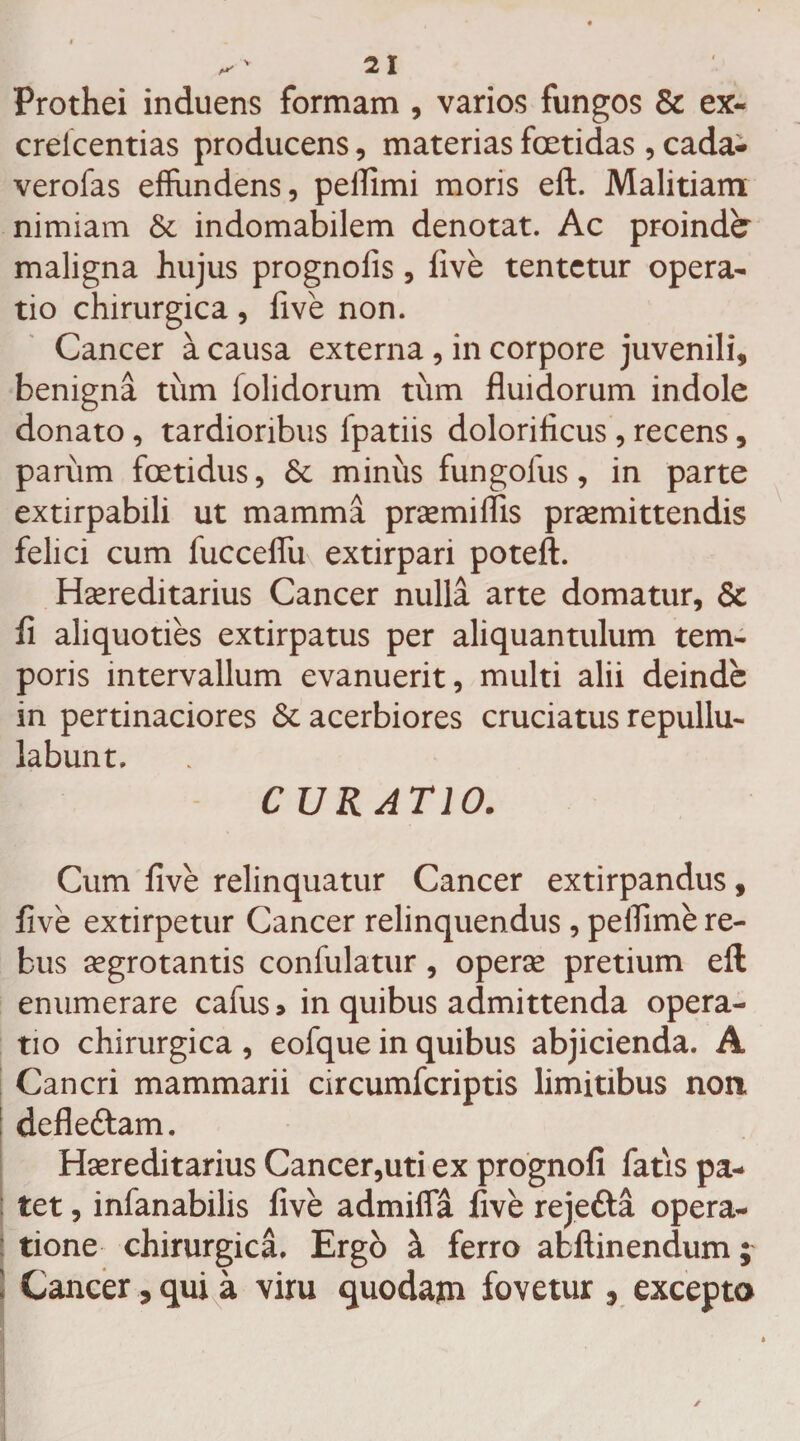 ^21 Prothei induens formam , varios fungos & ex- crelcentias producens, materias foetidas , cada- verofas effundens, peflimi moris eft. Malitiam nimiam & indomabilem denotat. Ac proinde maligna hujus prognofis, live tentctur opera¬ tio chirurgica, five non. Cancer a causa externa , in corpore juvenili, benigna tum lolidorum tum fluidorum indole donato, tardioribus fpatiis dolorificus , recens, parum foetidus, 6c minus fungolus, in parte exdrpabili ut mamma premiflis praemittendis felici cum fucceflii extirpari poteft. Hereditarius Cancer nulla arte domatur, & fl aliquoties extirpatus per aliquantulum tem¬ poris intervallum evanuerit, multi alii deinde in pertinaciores St acerbiores cruciatus repullu¬ labunt. CURATIO. Cum five relinquatur Cancer extirpandus, five extirpetur Cancer relinquendus, peflime re¬ bus aegrotantis confulatur, operae pretium eft enumerare cafus» in quibus admittenda opera¬ tio chirurgica , eofque in quibus abjicienda. A Cancri mammarii circumfcriptis limitibus non defle&am. Hereditarius Cancer,uti ex prognofi fatis pa¬ tet , infanabilis five admifia five rejefta opera¬ tione chirurgica. Ergo & ferro afcftinendum; Cancer, qui a vim quodam fovetur 9 excepta ✓