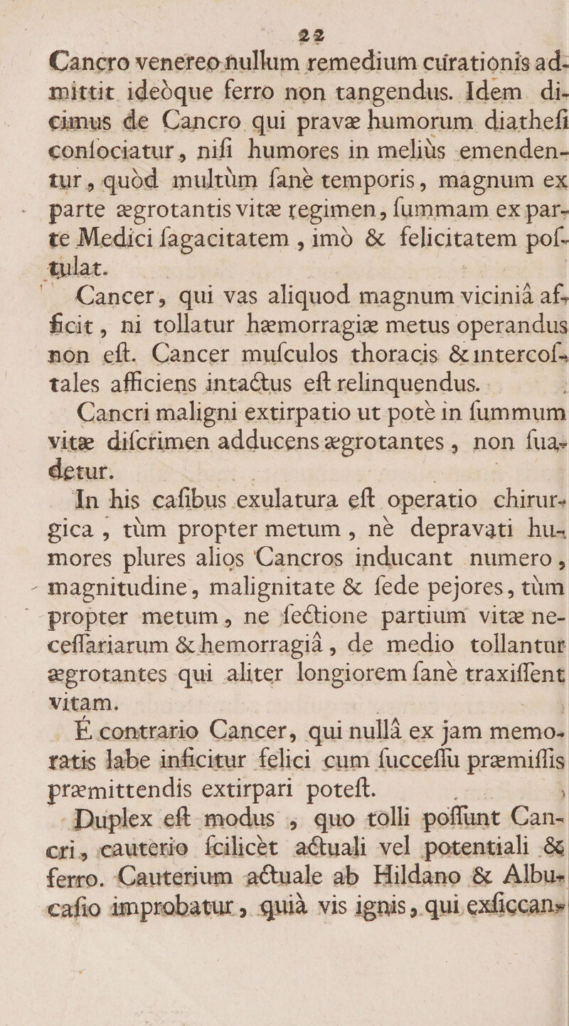Cancro venereo nulkim remedium curationis ad¬ mittit ideoque ferro non tangendus. Idem di¬ cimus de Cancro qui pravae humorum diathefi conlociatur, nifi humores in melius emenden¬ tur , quod multum fane temporis, magnum ex parte aegrotantis vitae tegimen, fummam expar¬ te Medici fagacitatem , imo &amp;c felicitatem pof- tulat. Cancer, qui vas aliquod magnum vicinia af? ficit, ni tollatur haemorragiae metus operandus non eft. Cancer mufculos thoracis Scintercofi* tales afficiens intadtus eft relinquendus. Cancri maligni extirpatio ut pote in fummum vitae difcrimen adducens aegrotantes , non fua- detur. In his cafibus exulatura eft operatio chirur¬ gica , tum propter metum , ne depravati hu¬ mores plures alios Cancros inducant numero, - magnitudine, malignitate &amp; fede pejores, tum propter metum, ne feftione partium vitae ne- ceflariarum &amp; hemorragia, de medio tollantur aegrotantes qui aliter longiorem fane traxiffent vitam. E contrario Cancer, qui nulla ex jam memo¬ ratis labe inficitur felici cum fucceflu praemiffis praemittendis extirpari poteft. . > Duplex eft modus , quo tolli poflunt Can¬ cri, cauterio fcilicet aituali vel potentiali M ferro. Cauterium actuale ab Hildano Sc Albu- eafio improbatur, quia vis ignis, qui exfigcan*-