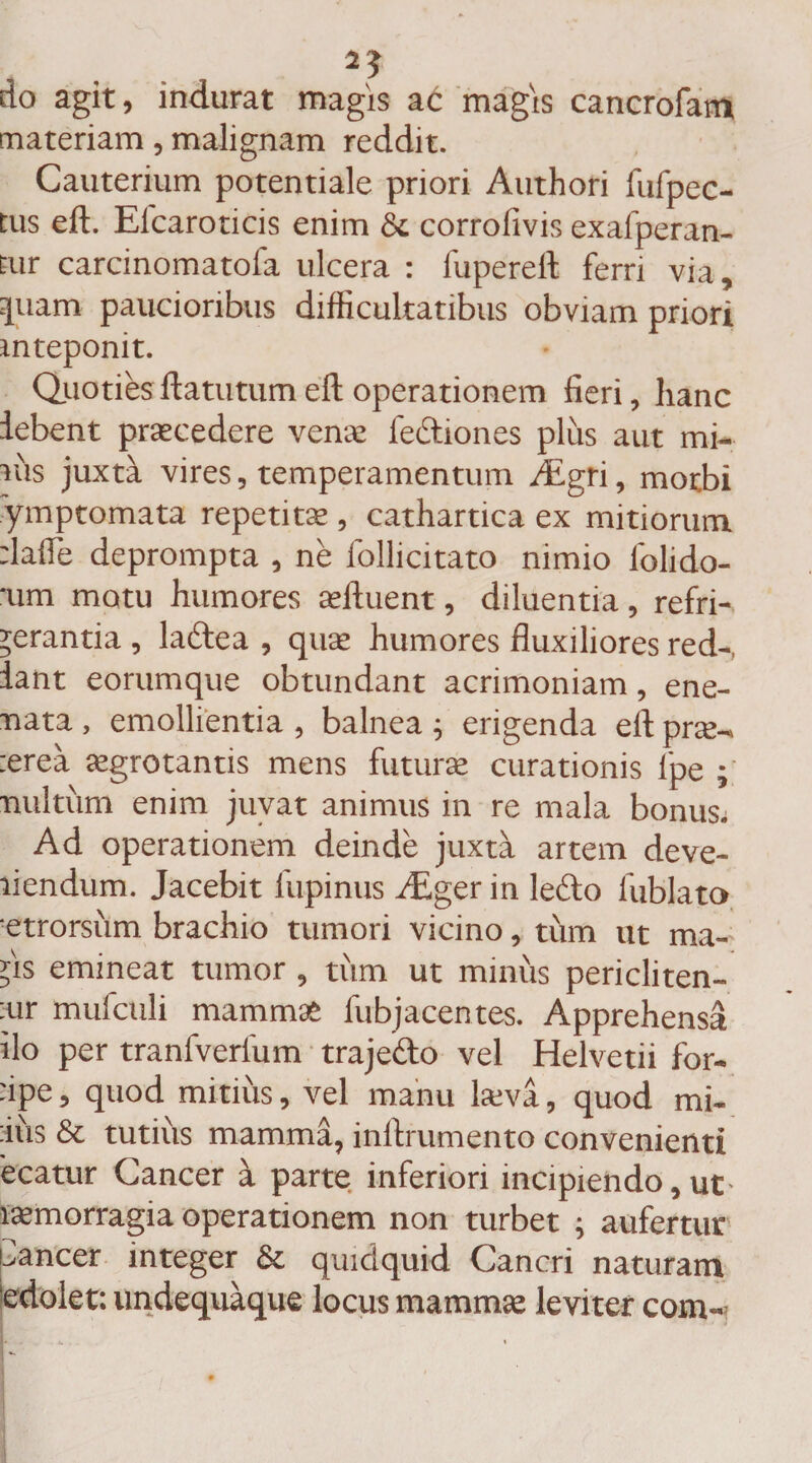 25 do agit, indurat magis at magis cancrofam materiam, malignam reddit. Cauterium potentiale priori Authori fufpec- tus eft. Elcaroticis enim &amp; corrofivis exafperan- Eur carcinomatofa ulcera : fupereft ferri via, quam paucioribus difficultatibus obviam priori mteponit. Quoties ftatutum eft operationem fieri, hanc lebent praecedere venae lectiones plus aut mi¬ rus juxta vires, temperamentum hEgri, morbi ymptornata repetitae , cathartica ex mitiorum :lafle deprompta , ne follicitato nimio lolido- um motu humores aeftuent, diluentia, refri¬ gerantia , ladtea , quae humores fluxiliores red- iant eorumque obtundant acrimoniam, ene- mata , emollientia , balnea ; erigenda eft prae- :erea aegrotantis mens futurae curationis fpe ; multum enim juvat animus in re mala bonus. Ad operationem deinde juxta artem deve¬ hendum. Jacebit lupinus /Eger in lebto lublato etrorsum brachio tumori vicino, tum ut ma- *is emineat tumor , tum ut minus pericliten- mr mufculi mammas fubjacentes. Apprehensa ilo per tranfverlum trajedo vel Helvetii for- 'ipe, quod mitius, vel manu laeva, quod mi- :ius &amp; tutius mamma, inftrumento convenienti ecatur Cancer ^ parte inferiori incipiendo, ut lasmorragia operationem non turbet ; aufertur Cancer integer &amp; quidquid Cancri naturam 'edolet: undequaque locus mammae leviter com-