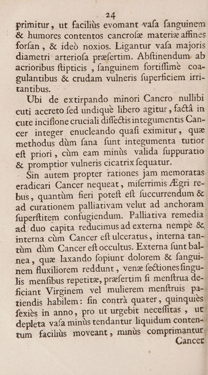 primitur, ut facilii'is evomant -vafa fanguinem &amp; humores contentos cancrofie materiae affines forfan, &amp; ideo noxios. Ligantur vafa majoris diametri arteriofa praefertim. Abftinendum ab acrioribus ftipticis , fanguinem fortiffime coa¬ gulantibus &amp; crudam vulneris fuperficiem irri¬ tantibus. Ubi de extirpando minori Cancro nullibi cuti accreto fed undique libero agitur, fa£ta in i n ci lio ne cruciali difledtis integumentis Can¬ cer integer enucleando quali eximitur , quae methodus diim fana funt integumenta tutior eft priori, ciim eam miniis valida fuppuratio &amp; promptior vulneris cicatrix fequatur. Sin autem propter rationes jam memoratas eradicari Cancer nequeat, miferrimis ^Egri re¬ bus , quantiim fieri poteft eft fuccurrendum Sc ad curationem palliativam velut ad anchoram fuperftitem confugiendum. Palliativa remedia ad duo capita reducimus ad externa nempe &amp;, interna ciim Cancer eft ulceratus, interna tan- tiim diim Cancer eft occultus. Externa funt bal¬ nea, quae laxando fopiunt dolorem &amp; fangui¬ nem fluxiliorem reddunt, venae fe&amp;iones Angu¬ lis menfibus repetitae, praefertim fi menftrua de¬ ficiant Virginem vel mulierem menftruis pa¬ tiendis habilem: fin contra quater, quinquies fexies in anno, pro ut urgebit neceffitas , ut depleta vafa miniis tendantur liquidum conten¬ tum faciiiiis moveant, minus comprimantur Cancet