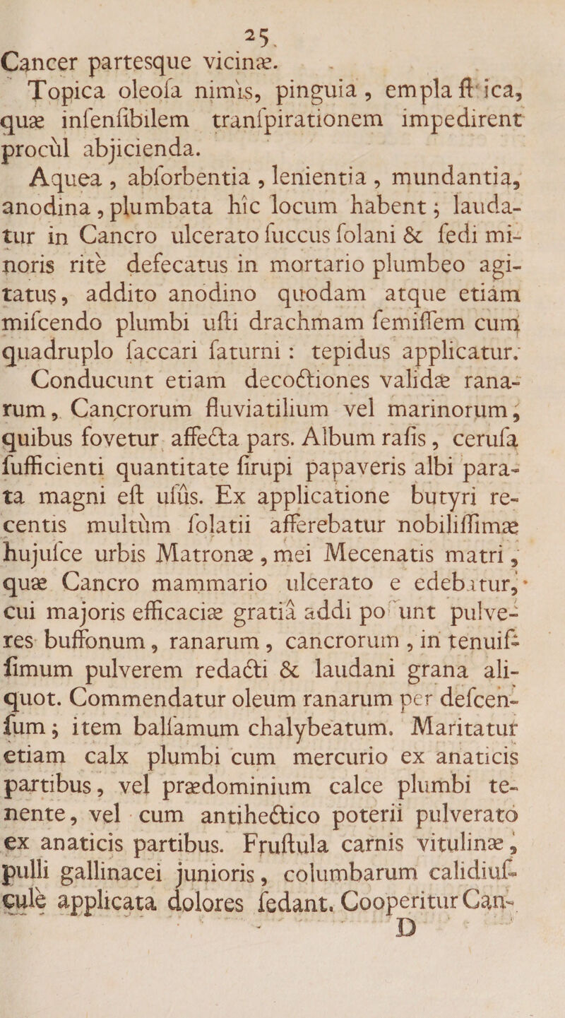 Cancer partesque vicina?. Topica oleoia nimis, pinguia, emplaftica, quae infenftbilem tranfpirationem impedirent procul abjicienda. Aquea , abforbentia , lenientia , mundantia, anodina, plumbata hic locum habent; lauda¬ tur in Cancro ulcerato fuccus folani &amp; fedi mi¬ noris rite defecatus in mortario plumbeo agi¬ tatus, addito anodino quodam atque etiam mifcendo plumbi ufti drachmam femiflem cumf quadruplo faccari faturni : tepidus applicatur; Conducunt etiam decoftiones validae rana¬ rum , Cancrorum fluviatilium vel marinorum, quibus fovetur affe&amp;a pars. Album rafis, cerufa fufficienti quantitate firupi papaveris albi para¬ ta magni eft ufus. Ex applicatione butyri re¬ centis multum folatii afferebatur nobiliffimae hujuice urbis Matrona? , mei Mecenatis matri, quae Cancro mammario ulcerato e edeb.mir, • cui majoris efficaciae gratia addi po unt pulve¬ res bufonum, ranarum , cancrorum , in tenuif- fimum pulverem redadti &amp; laudani grana ali¬ quot. Commendatur oleum ranarum per defcen- fum; item ballamum chalybeatum, Maritatur etiam calx plumbi cum mercurio ex anaticis partibus, vel praedominium calce plumbi te¬ nente , vel cum antiheftico poterii pulverato ex anaticis partibus. Fruftula carnis vitulinae, pulli gallinacei junioris, columbarum calidiut eule applicata dolores fodant. Cooperitur Gam D