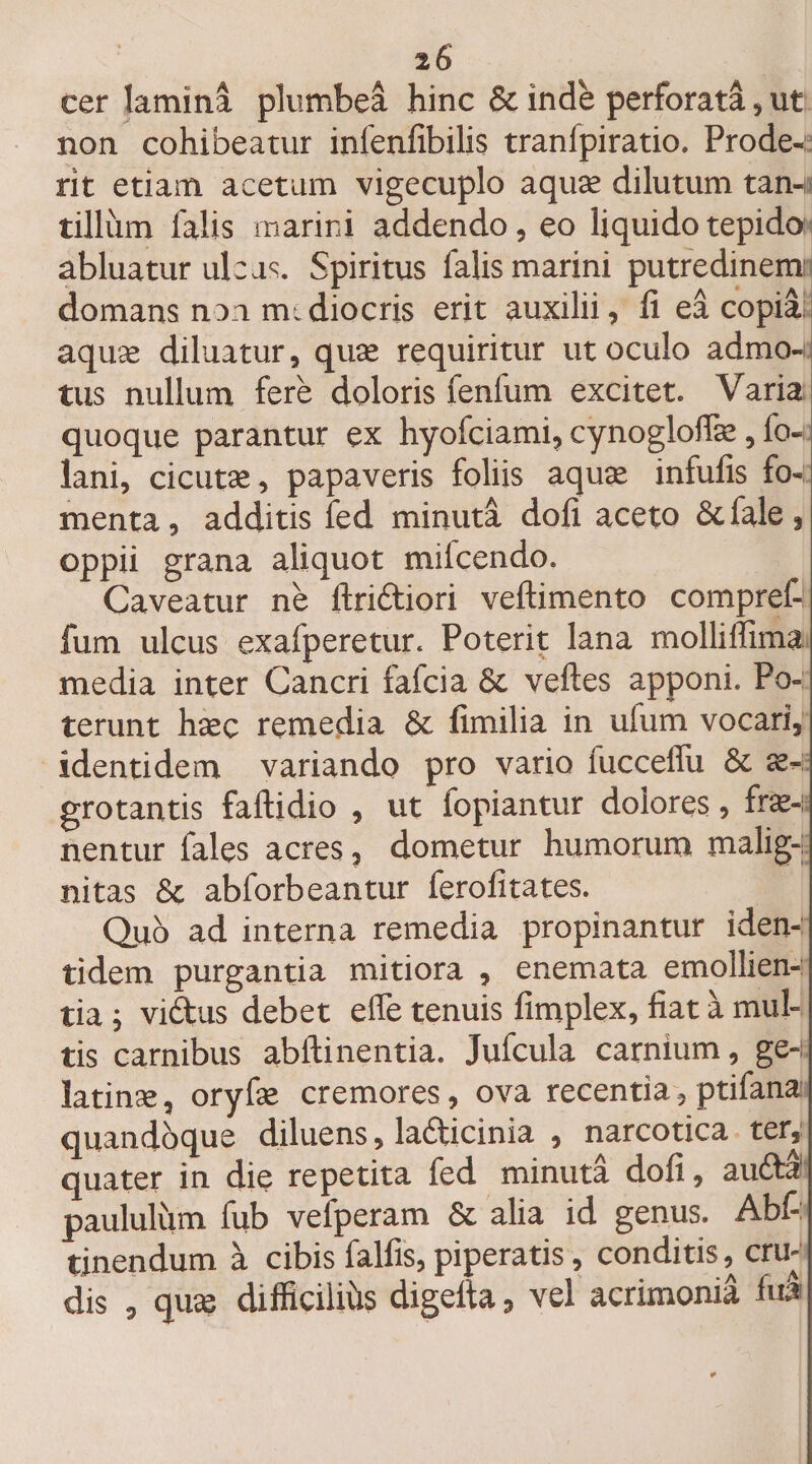 2 6 cer lamina plumbea hinc &amp; inde perforati, ut non cohibeatur inlenfibilis tranfpiratio. Prode¬ rit etiam acetum vigecuplo aquae dilutum tan¬ tillum falis marini addendo, eo liquido tepido abluatur ulcus. Spiritus falis marini putredinem: domans non mediocris erit auxilii, fi ea copia aquae diluatur, quae requiritur ut oculo admo¬ tus nullum fere doloris fenfum excitet. Varia quoque parantur ex hyofciami, cynogloffe, fo- lani, cicutae, papaveris foliis aquae infulis fo¬ menta , additis fed minuta doli aceto &amp; fale, oppii grana aliquot milcendo. Caveatur ne firidtiori veftimento compref- fum ulcus exafperetur. Poterit lana molliffima media inter Cancri iafcia &amp; velles apponi. Po¬ terunt haec remedia &amp; fimilia in ufum vocari, identidem variando pro vario fucceffu &amp; ae¬ grotantis faftidio , ut lopiantur dolores, fre¬ nentur fales acres, dometur humorum malig¬ nitas &amp; abforbeantur ferofitates. Quo ad interna remedia propinantur iden¬ tidem purgantia mitiora , enemata emollien¬ tia ; vidtus debet effe tenuis fimplex, fiat a mul¬ tis carnibus abftinentia. Jufcula carnium, ge¬ la tinae , oryfse cremores, ova recentia, ptifana: quandoque diluens, la&amp;icinia , narcotica ter, quater in die repetita fed minuta dofi, auftl paululum fub vefperam &amp; alia id genus. Abf- tinendum a cibis falfis, piperatis, conditis, cru¬ dis , quae difficilius digeita, vel acrimonia fui