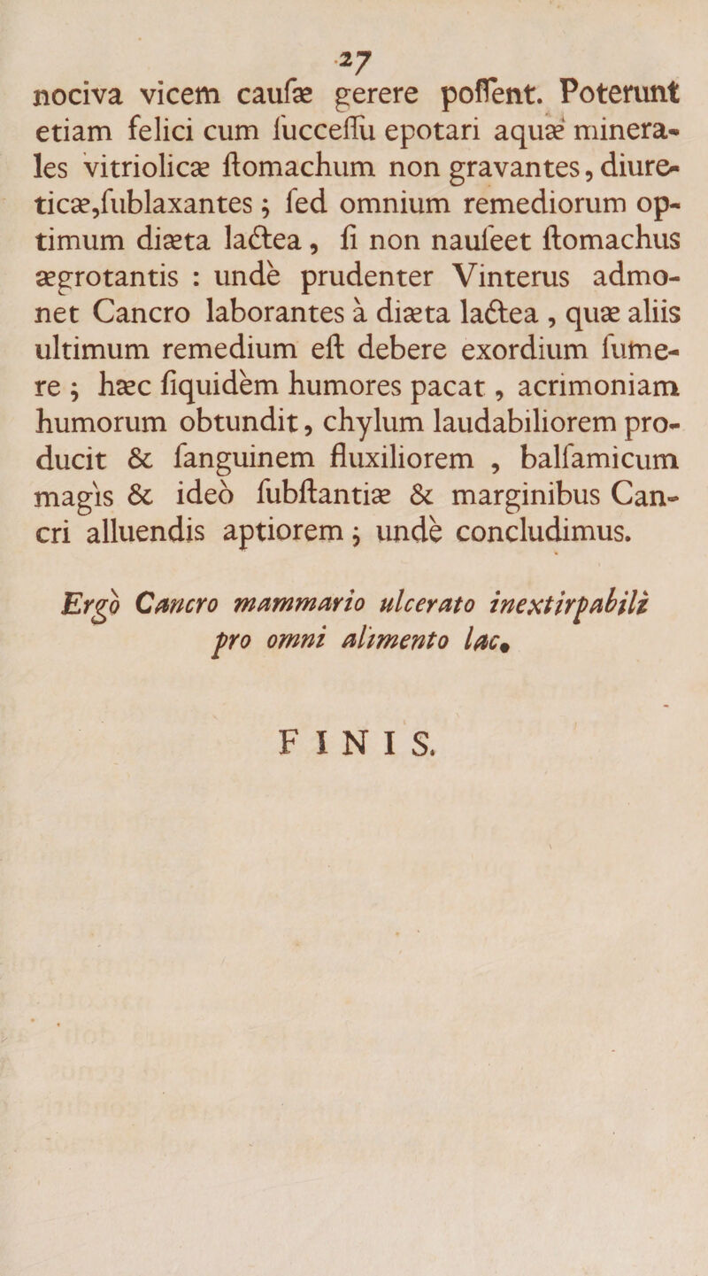nociva vicem caufse gerere poflent. Poterunt etiam felici cum lucceflii epotari aquse minera¬ les vitriolicse ftomachum non gravantes, diure- ticse9fublaxantes ; fed omnium remediorum op¬ timum diseta ladtea, fi non nauleet ftomachus aegrotantis : unde prudenter Vinterus admo¬ net Cancro laborantes a diseta laftea , quse aliis ultimum remedium eft debere exordium futne- re ; hsec fiquidem humores pacat , acrimoniam humorum obtundit , chylum laudabiliorem pro¬ ducit &amp; fanguinem fluxiliorem , balfamicum magis ideo fubftantise &amp; marginibus Can¬ cri alluendis aptiorem; unde concludimus. Ergo Cancro mammario ulcerato inextirpabili pro omni alimento lac# FINIS.